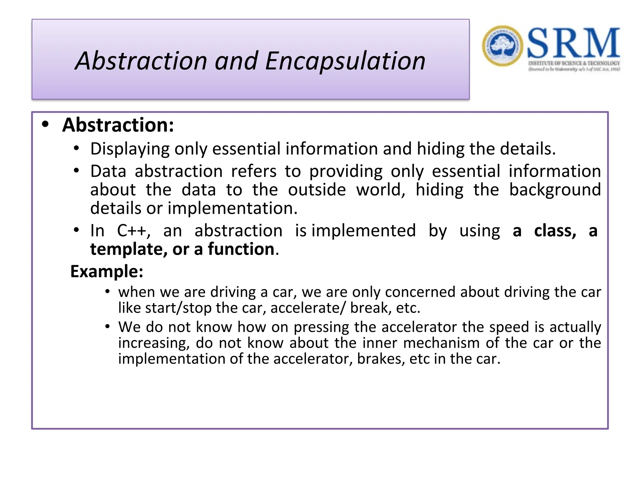 Abstraction and Encapsulation • Abstraction: • Displaying only essential information and hiding the details. • Data abstraction refers to providing only essential information about the data to the outside world, hiding the background details or implementation. • In C++, an abstraction is implemented by using a class, a template, or a function. Example: • when we are driving a car, we are only concerned about driving the car like start/stop the car, accelerate/ break, etc. • We do not know how on pressing the accelerator the speed is actually increasing, do not know about the inner mechanism of the car or the implementation of the accelerator, brakes, etc in the car. 