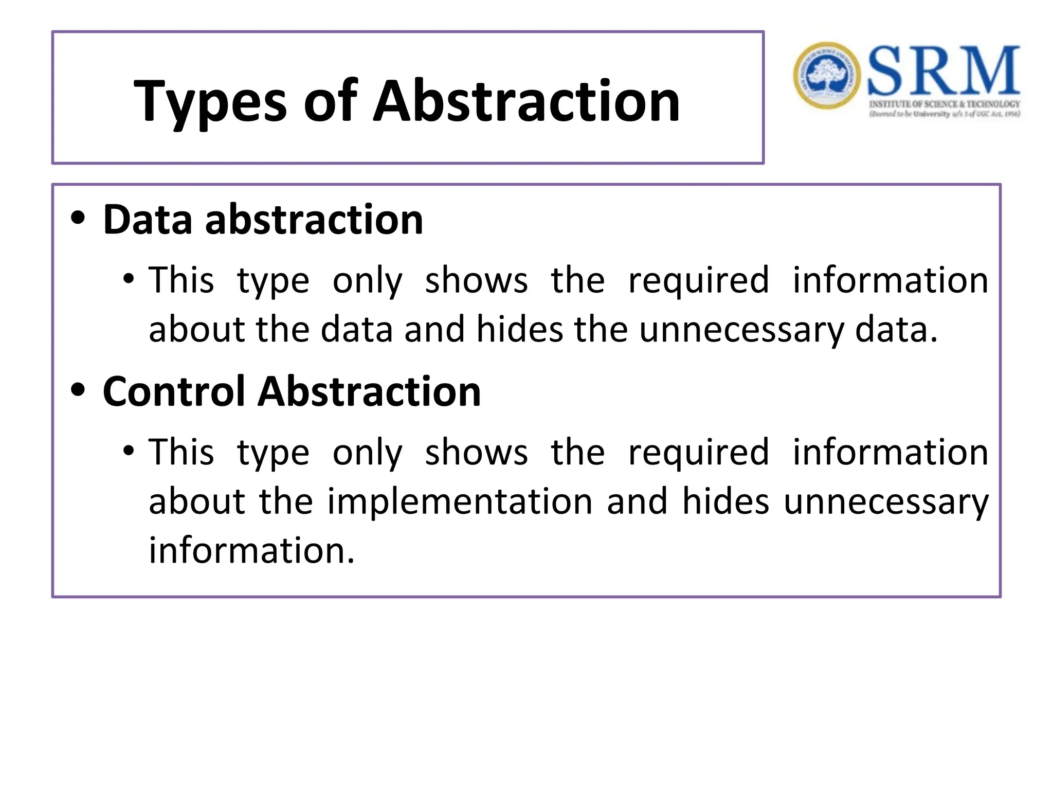 Types of Abstraction • Data abstraction • This type only shows the required information about the data and hides the unnecessary data. • Control Abstraction • This type only shows the required information about the implementation and hides unnecessary information. 