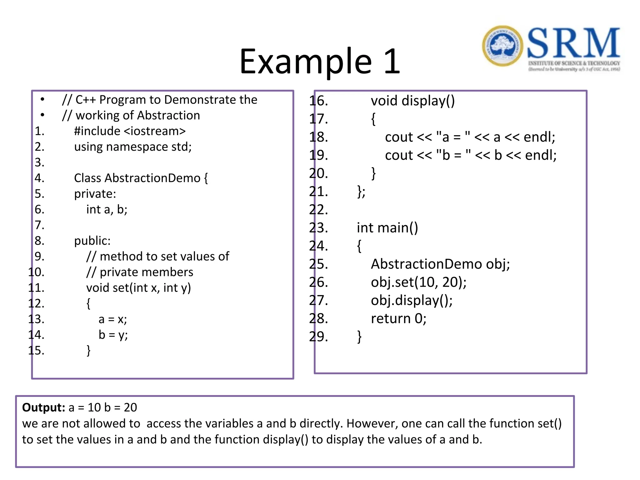Example 1 • // C++ Program to Demonstrate the • // working of Abstraction 1. #include <iostream> 2. using namespace std; 3. 4. Class AbstractionDemo { 5. private: 6. int a, b; 7. 8. public: 9. // method to set values of 10. // private members 11. void set(int x, int y) 12. { 13. a = x; 14. b = y; 15. } 16. void display() 17. { 18. cout << "a = " << a << endl; 19. cout << "b = " << b << endl; 20. } 21. }; 22. 23. int main() 24. { 25. AbstractionDemo obj; 26. obj.set(10, 20); 27. obj.display(); 28. return 0; 29. } Output: a = 10 b = 20 we are not allowed to access the variables a and b directly. However, one can call the function set() to set the values in a and b and the function display() to display the values of a and b. 
