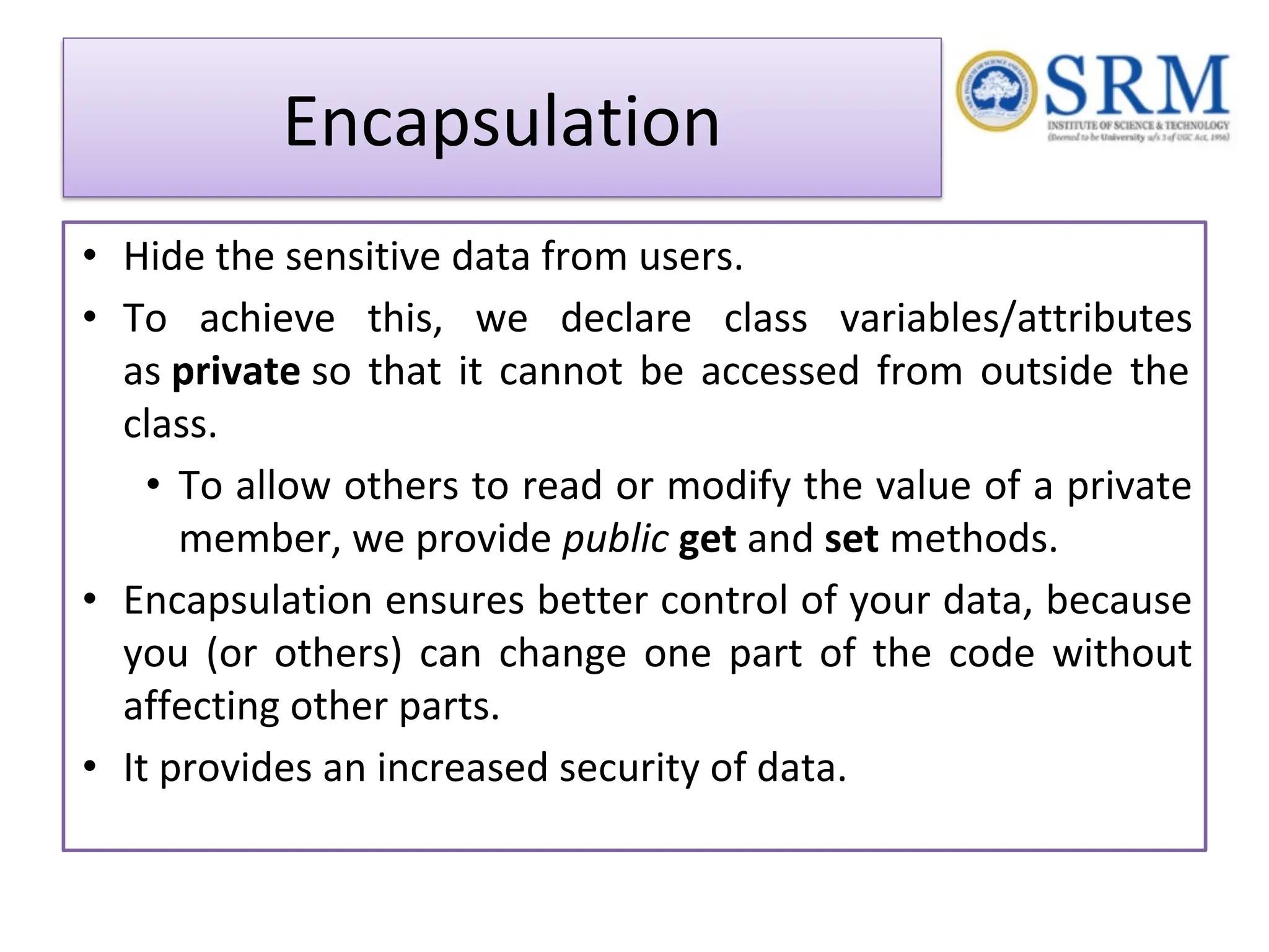 Encapsulation • Hide the sensitive data from users. • To achieve this, we declare class variables/attributes as private so that it cannot be accessed from outside the class. • To allow others to read or modify the value of a private member, we provide public get and set methods. • Encapsulation ensures better control of your data, because you (or others) can change one part of the code without affecting other parts. • It provides an increased security of data. 