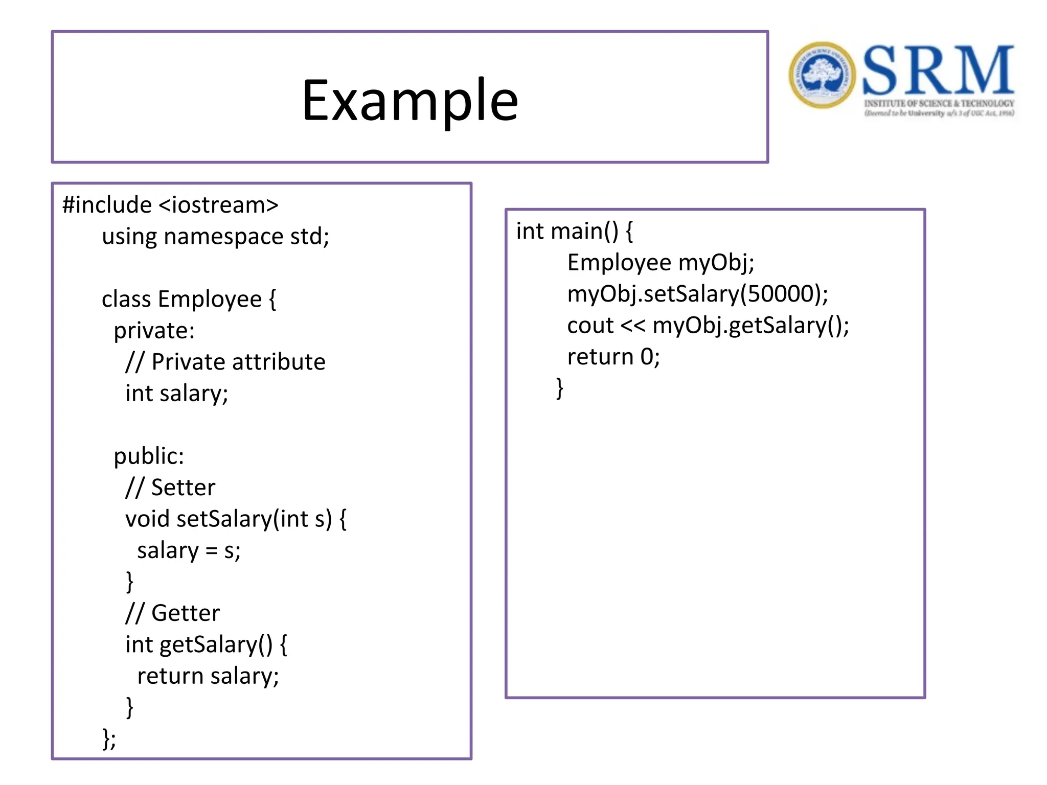 Example #include <iostream> using namespace std; class Employee { private: // Private attribute int salary; public: // Setter void setSalary(int s) { salary = s; } // Getter int getSalary() { return salary; } }; int main() { Employee myObj; myObj.setSalary(50000); cout << myObj.getSalary(); return 0; } 