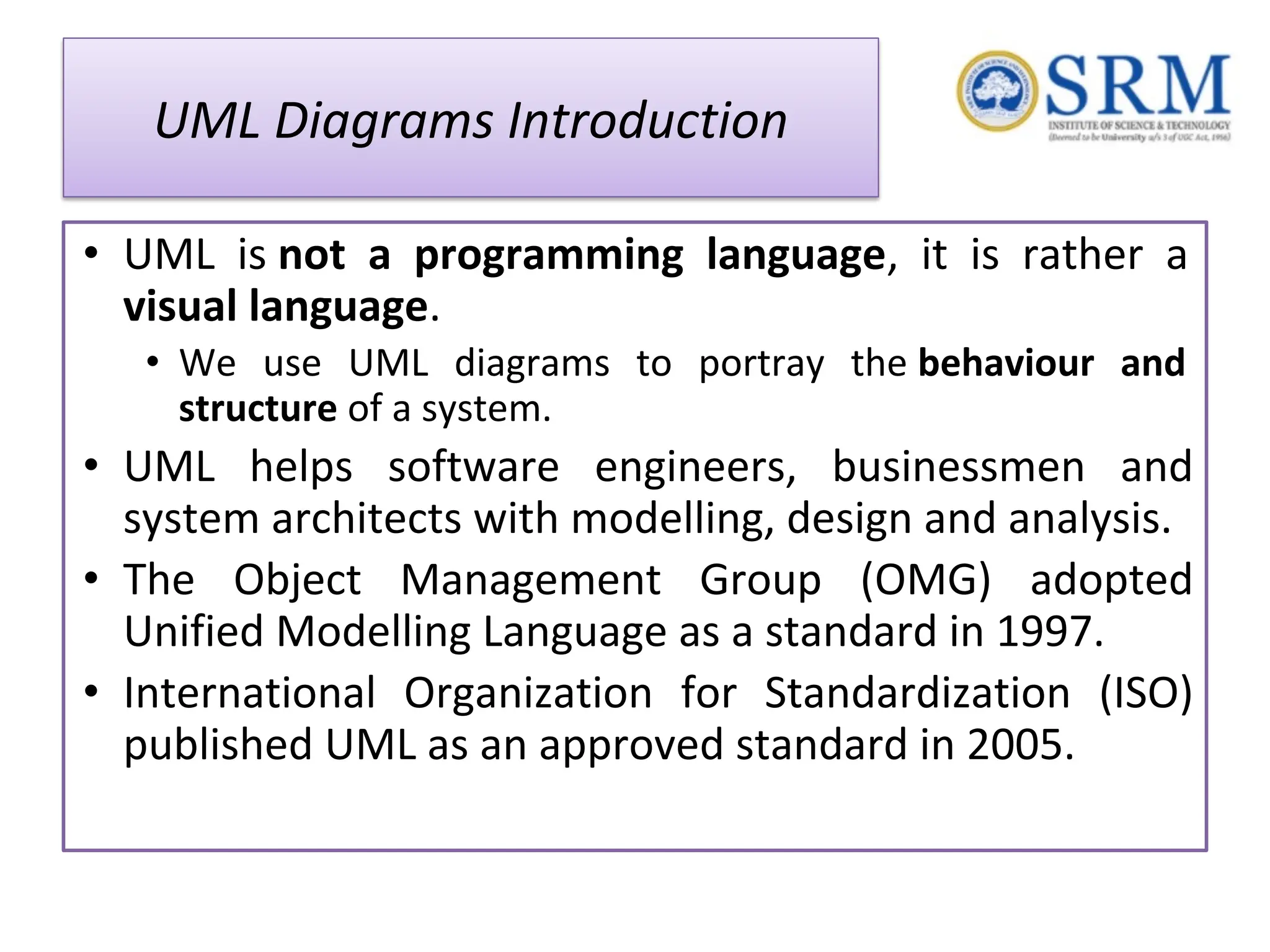 UML Diagrams Introduction • UML is not a programming language, it is rather a visual language. • We use UML diagrams to portray the behaviour and structure of a system. • UML helps software engineers, businessmen and system architects with modelling, design and analysis. • The Object Management Group (OMG) adopted Unified Modelling Language as a standard in 1997. • International Organization for Standardization (ISO) published UML as an approved standard in 2005. 