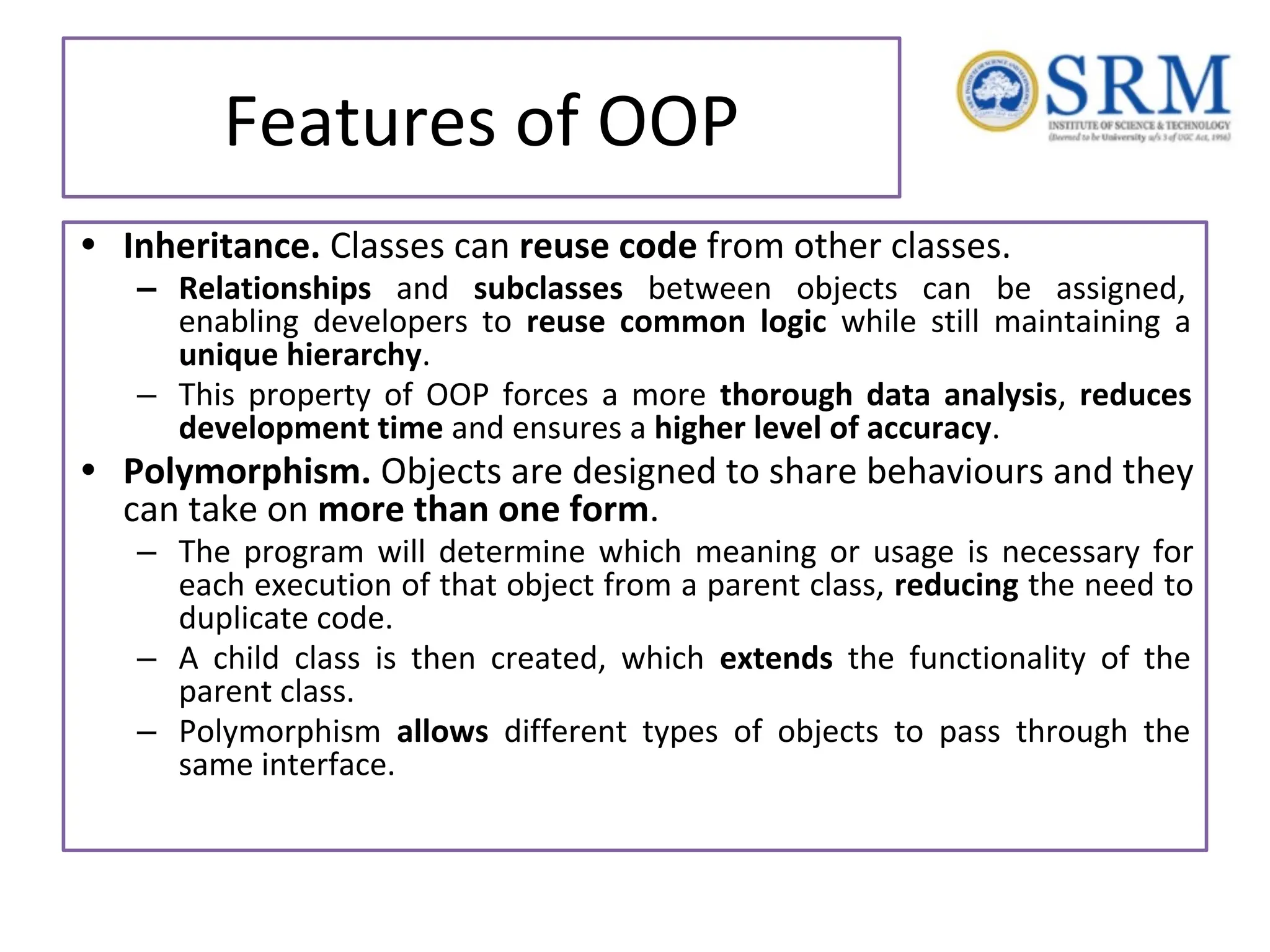 Features of OOP • Inheritance. Classes can reuse code from other classes. – Relationships and subclasses between objects can be assigned, enabling developers to reuse common logic while still maintaining a unique hierarchy. – This property of OOP forces a more thorough data analysis, reduces development time and ensures a higher level of accuracy. • Polymorphism. Objects are designed to share behaviours and they can take on more than one form. – The program will determine which meaning or usage is necessary for each execution of that object from a parent class, reducing the need to duplicate code. – A child class is then created, which extends the functionality of the parent class. – Polymorphism allows different types of objects to pass through the same interface. 