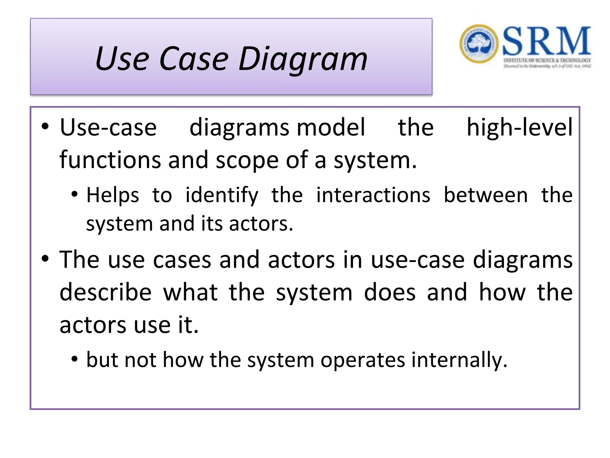 Use Case Diagram • Use-case diagrams model the high-level functions and scope of a system. • Helps to identify the interactions between the system and its actors. • The use cases and actors in use-case diagrams describe what the system does and how the actors use it. • but not how the system operates internally. 