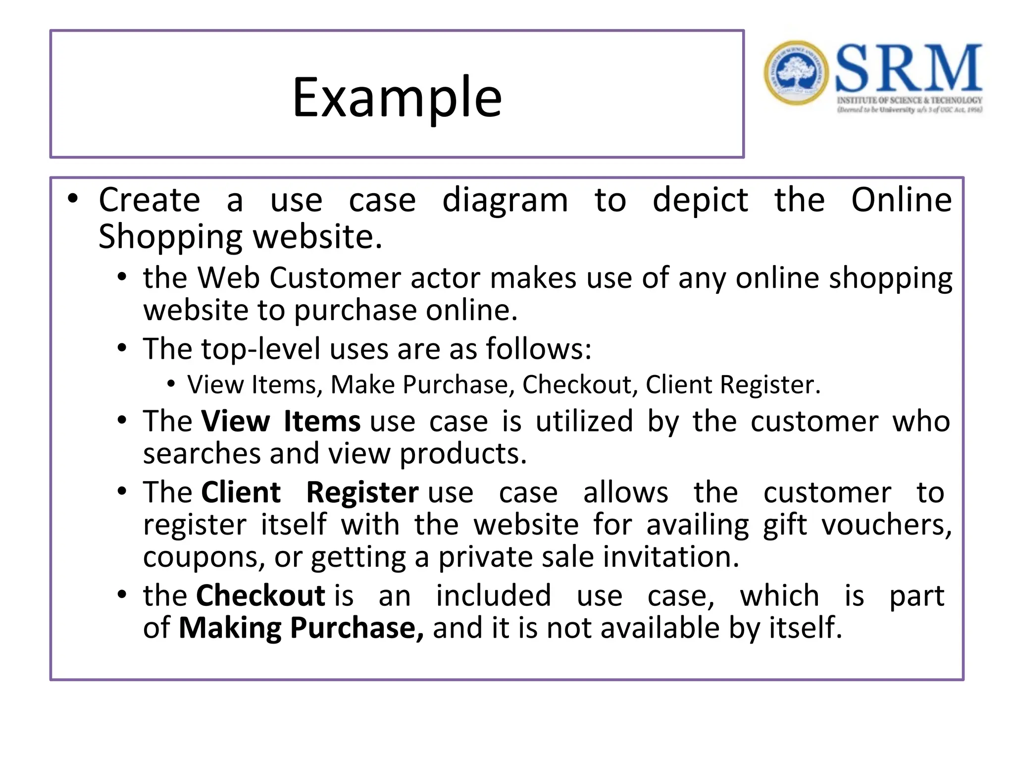 Example • Create a use case diagram to depict the Online Shopping website. • the Web Customer actor makes use of any online shopping website to purchase online. • The top-level uses are as follows: • View Items, Make Purchase, Checkout, Client Register. • The View Items use case is utilized by the customer who searches and view products. • The Client Register use case allows the customer to register itself with the website for availing gift vouchers, coupons, or getting a private sale invitation. • the Checkout is an included use case, which is part of Making Purchase, and it is not available by itself. 