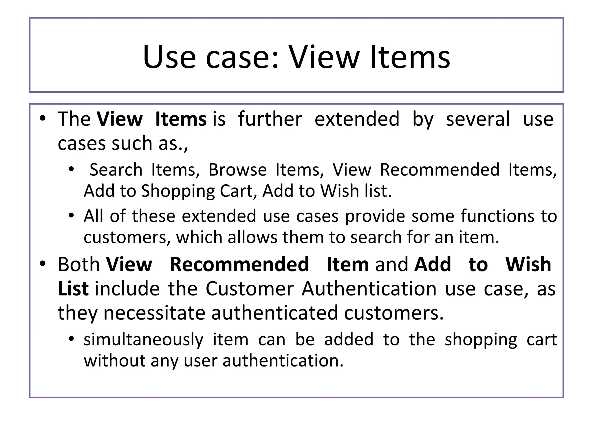 Use case: View Items • The View Items is further extended by several use cases such as., • Search Items, Browse Items, View Recommended Items, Add to Shopping Cart, Add to Wish list. • All of these extended use cases provide some functions to customers, which allows them to search for an item. • Both View Recommended Item and Add to Wish List include the Customer Authentication use case, as they necessitate authenticated customers. • simultaneously item can be added to the shopping cart without any user authentication. 