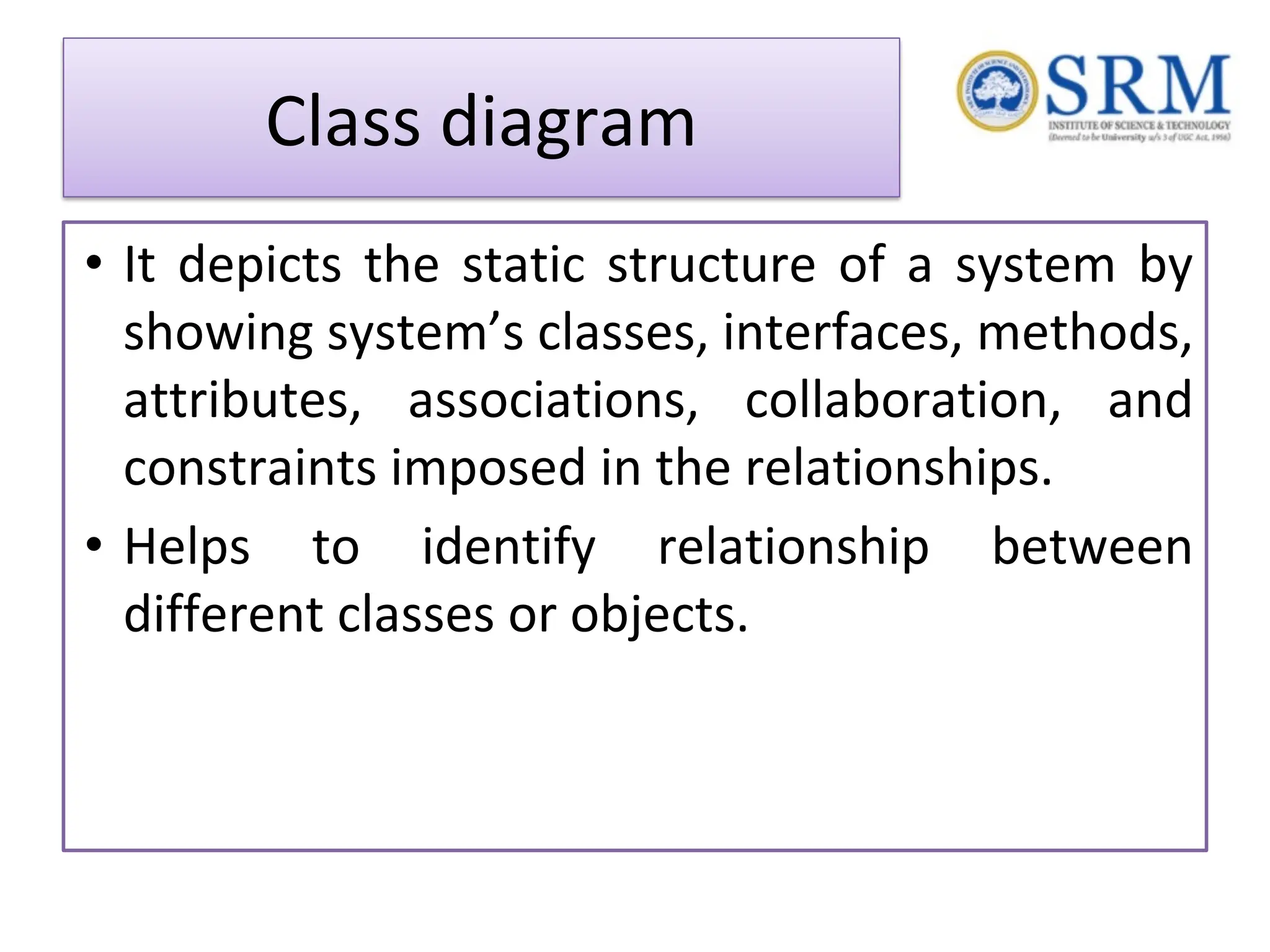 Class diagram • It depicts the static structure of a system by showing system’s classes, interfaces, methods, attributes, associations, collaboration, and constraints imposed in the relationships. • Helps to identify relationship between different classes or objects. 