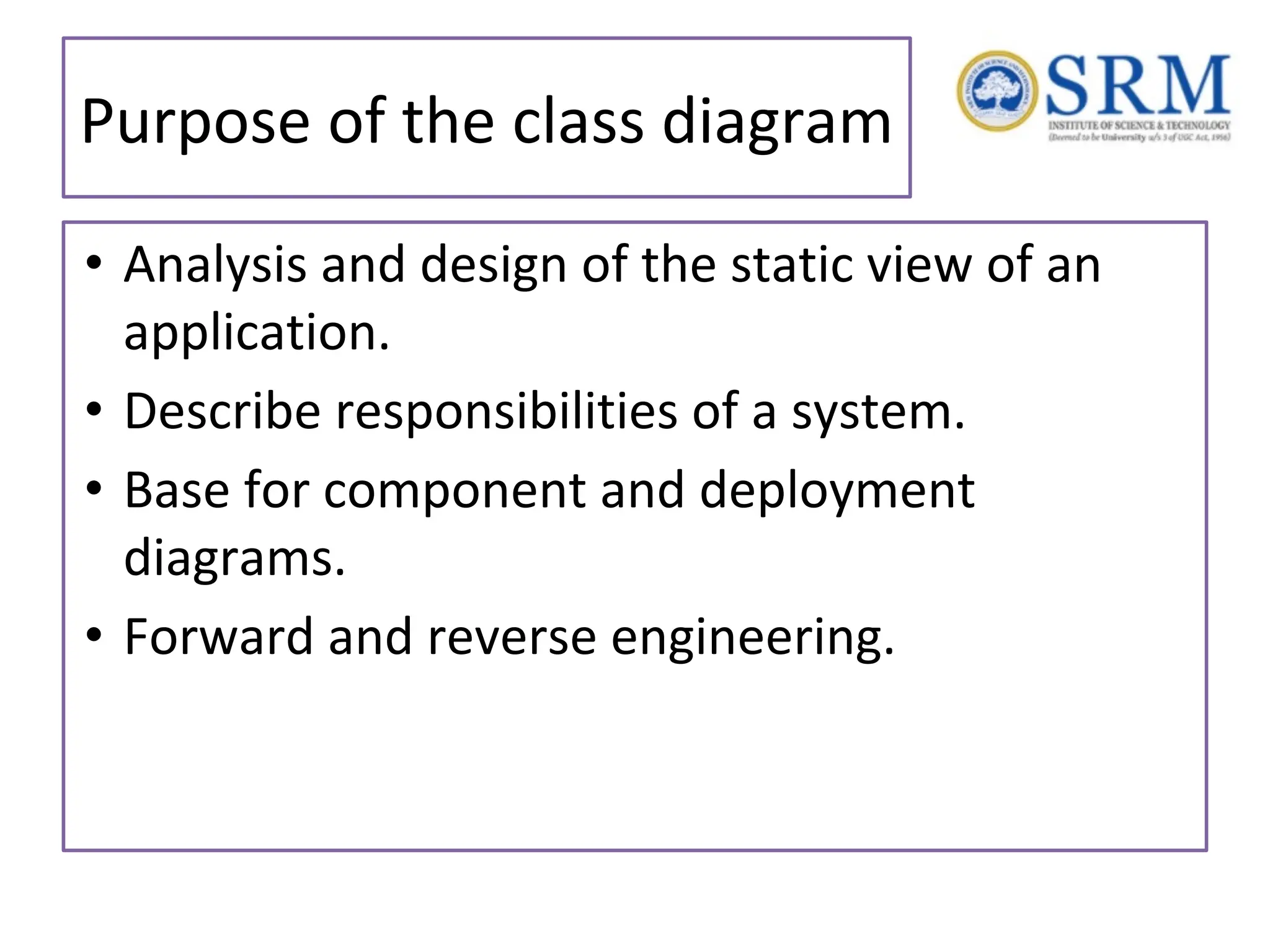 Purpose of the class diagram • Analysis and design of the static view of an application. • Describe responsibilities of a system. • Base for component and deployment diagrams. • Forward and reverse engineering. 