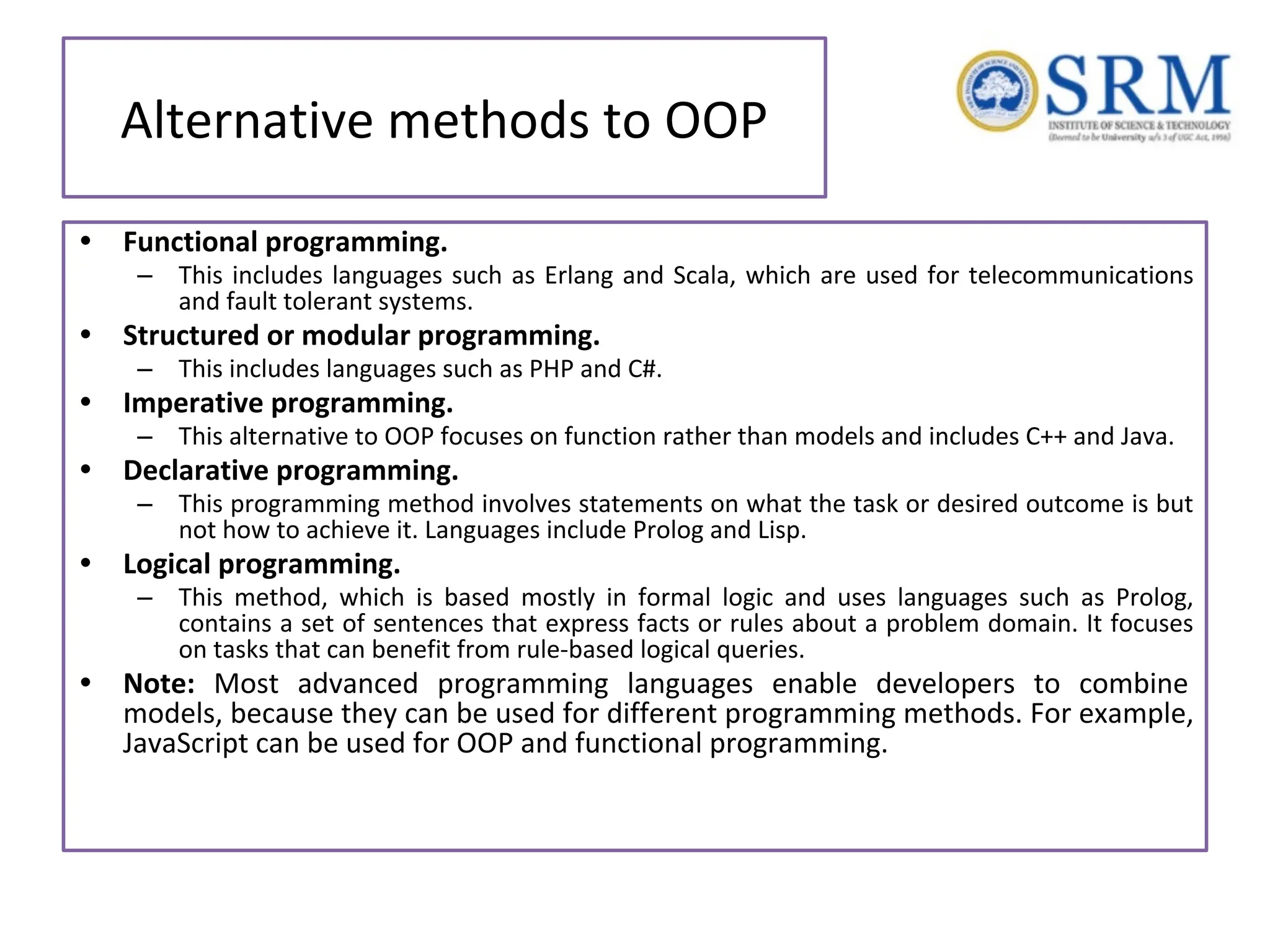 Alternative methods to OOP • Functional programming. – This includes languages such as Erlang and Scala, which are used for telecommunications and fault tolerant systems. • Structured or modular programming. – This includes languages such as PHP and C#. • Imperative programming. – This alternative to OOP focuses on function rather than models and includes C++ and Java. • Declarative programming. – This programming method involves statements on what the task or desired outcome is but not how to achieve it. Languages include Prolog and Lisp. • Logical programming. – This method, which is based mostly in formal logic and uses languages such as Prolog, contains a set of sentences that express facts or rules about a problem domain. It focuses on tasks that can benefit from rule-based logical queries. • Note: Most advanced programming languages enable developers to combine models, because they can be used for different programming methods. For example, JavaScript can be used for OOP and functional programming. 