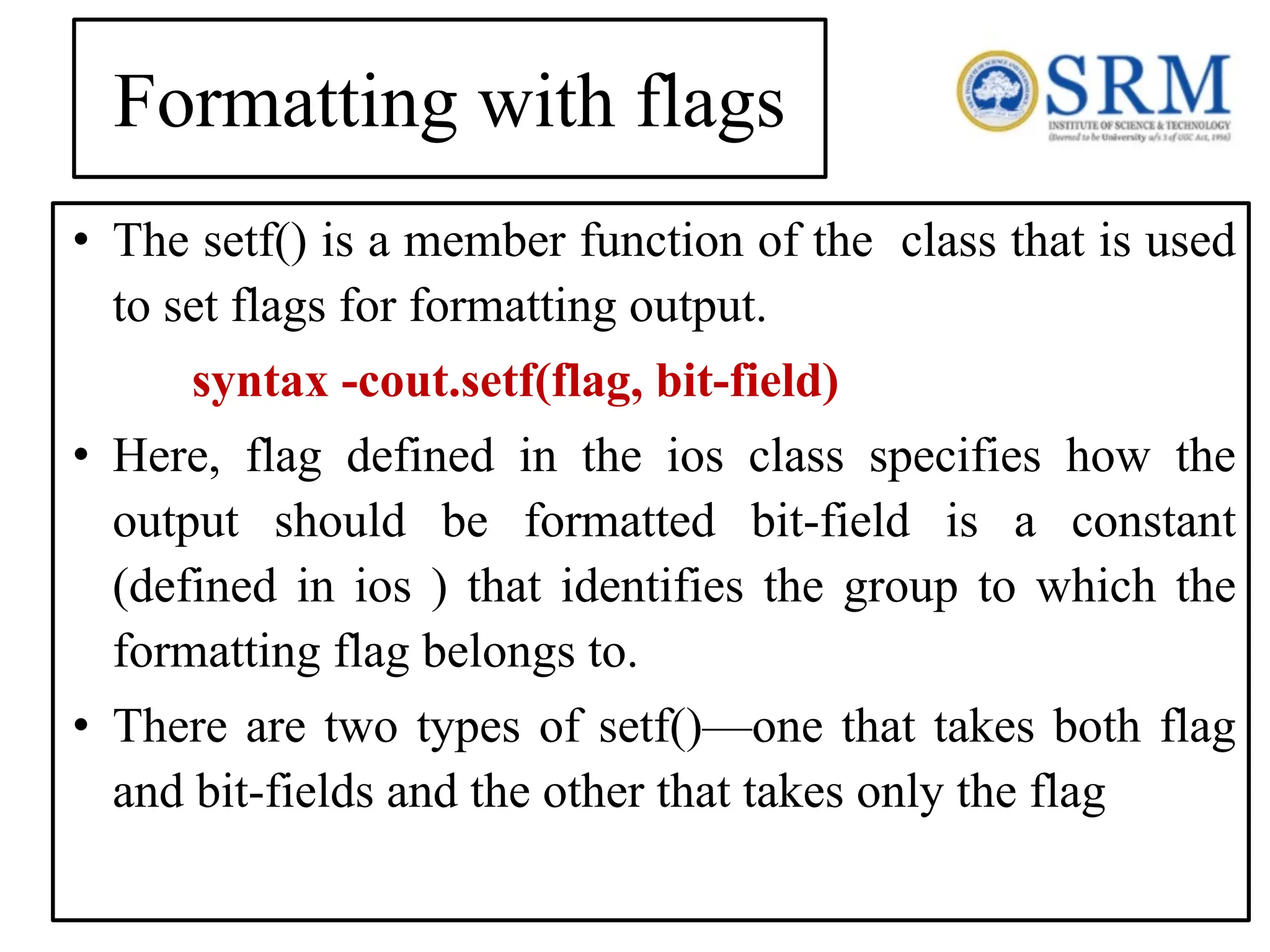 Formatting with flags • The setf() is a member function of the class that is used to set flags for formatting output. syntax -cout.setf(flag, bit-field) • Here, flag defined in the ios class specifies how the output should be formatted bit-field is a constant (defined in ios ) that identifies the group to which the formatting flag belongs to. • There are two types of setf()—one that takes both flag and bit-fields and the other that takes only the flag 