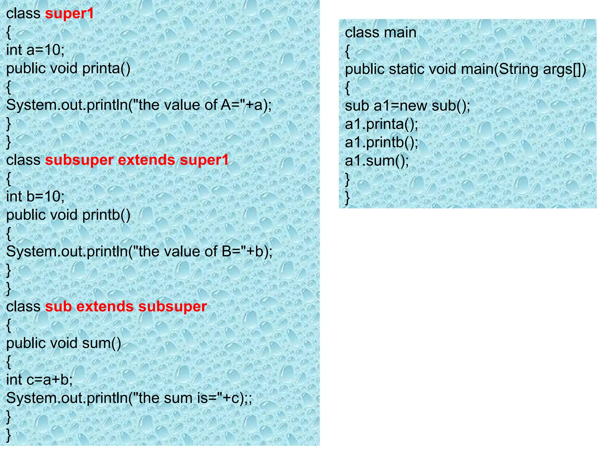class super1
{
int a=10;
public void printa()
{
System.out.println("the value of A="+a);
}
}
class subsuper extends super1
{
int b=10;
public void printb()
{
System.out.println("the value of B="+b);
}
}
class sub extends subsuper
{
public void sum()
{
int c=a+b;
System.out.println("the sum is="+c);;
}
}
class main
{
public static void main(String args[])
{
sub a1=new sub();
a1.printa();
a1.printb();
a1.sum();
}
}
 