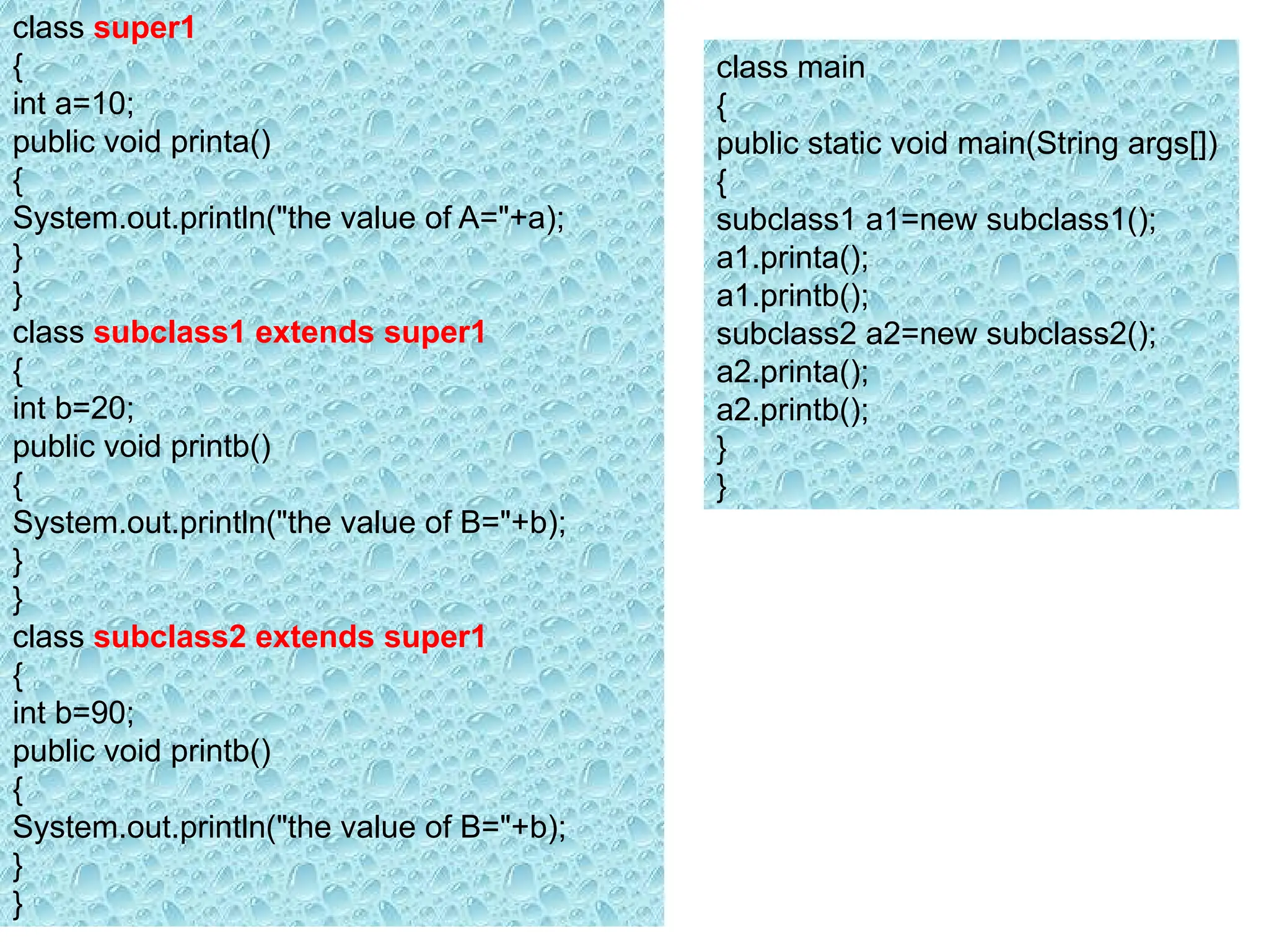 class super1
{
int a=10;
public void printa()
{
System.out.println("the value of A="+a);
}
}
class subclass1 extends super1
{
int b=20;
public void printb()
{
System.out.println("the value of B="+b);
}
}
class subclass2 extends super1
{
int b=90;
public void printb()
{
System.out.println("the value of B="+b);
}
}
class main
{
public static void main(String args[])
{
subclass1 a1=new subclass1();
a1.printa();
a1.printb();
subclass2 a2=new subclass2();
a2.printa();
a2.printb();
}
}
 