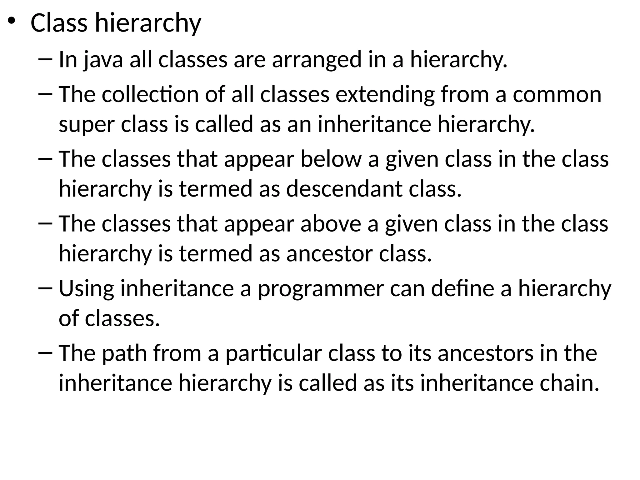 • Class hierarchy
– In java all classes are arranged in a hierarchy.
– The collection of all classes extending from a common
super class is called as an inheritance hierarchy.
– The classes that appear below a given class in the class
hierarchy is termed as descendant class.
– The classes that appear above a given class in the class
hierarchy is termed as ancestor class.
– Using inheritance a programmer can define a hierarchy
of classes.
– The path from a particular class to its ancestors in the
inheritance hierarchy is called as its inheritance chain.
 