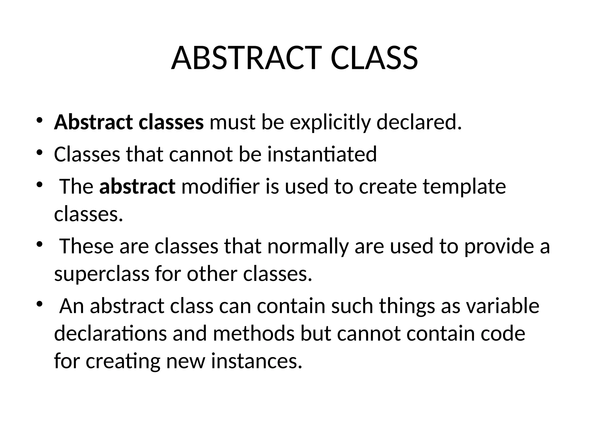 ABSTRACT CLASS
• Abstract classes must be explicitly declared.
• Classes that cannot be instantiated
• The abstract modifier is used to create template
classes.
• These are classes that normally are used to provide a
superclass for other classes.
• An abstract class can contain such things as variable
declarations and methods but cannot contain code
for creating new instances.
 