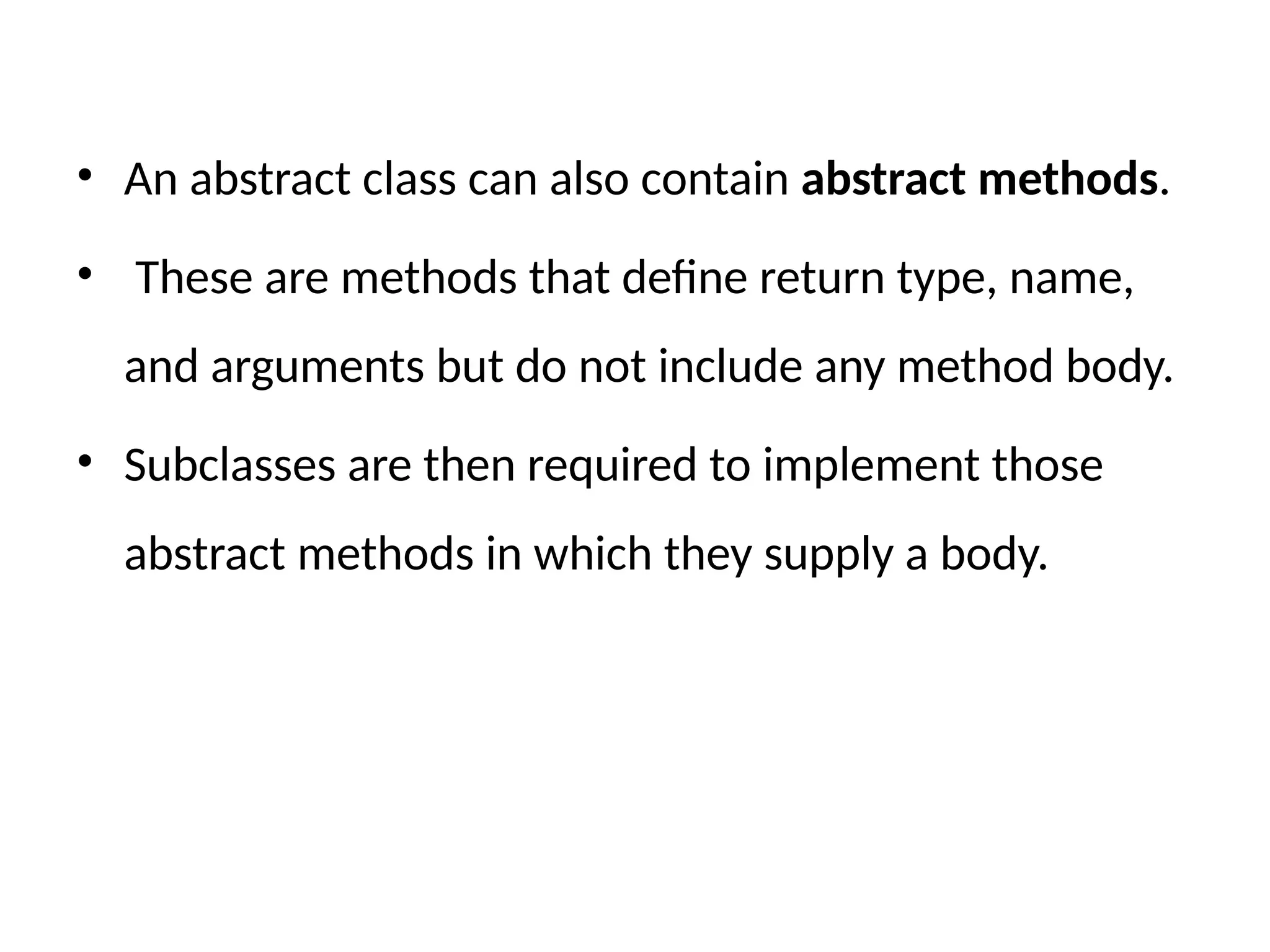 • An abstract class can also contain abstract methods.
• These are methods that define return type, name,
and arguments but do not include any method body.
• Subclasses are then required to implement those
abstract methods in which they supply a body.
 