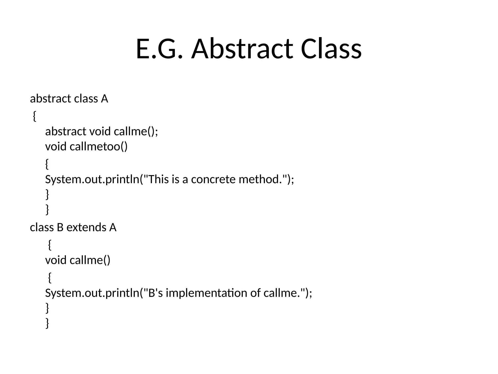 E.G. Abstract Class
abstract class A
{
abstract void callme();
void callmetoo()
{
System.out.println("This is a concrete method.");
}
}
class B extends A
{
void callme()
{
System.out.println("B's implementation of callme.");
}
}
 