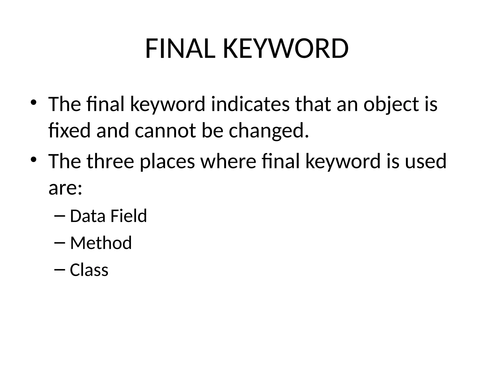 FINAL KEYWORD
• The final keyword indicates that an object is
fixed and cannot be changed.
• The three places where final keyword is used
are:
– Data Field
– Method
– Class
 