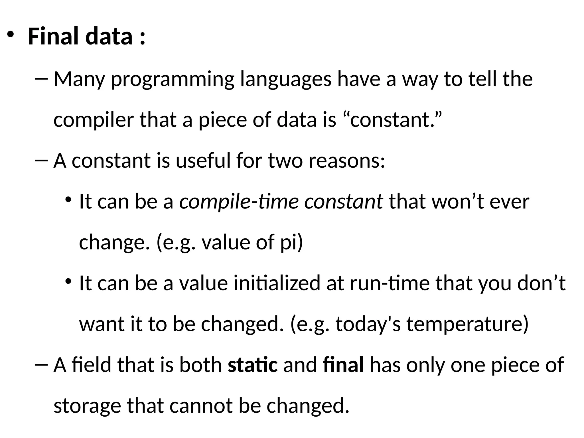 • Final data :
– Many programming languages have a way to tell the
compiler that a piece of data is “constant.”
– A constant is useful for two reasons:
• It can be a compile-time constant that won’t ever
change. (e.g. value of pi)
• It can be a value initialized at run-time that you don’t
want it to be changed. (e.g. today's temperature)
– A field that is both static and final has only one piece of
storage that cannot be changed.
 