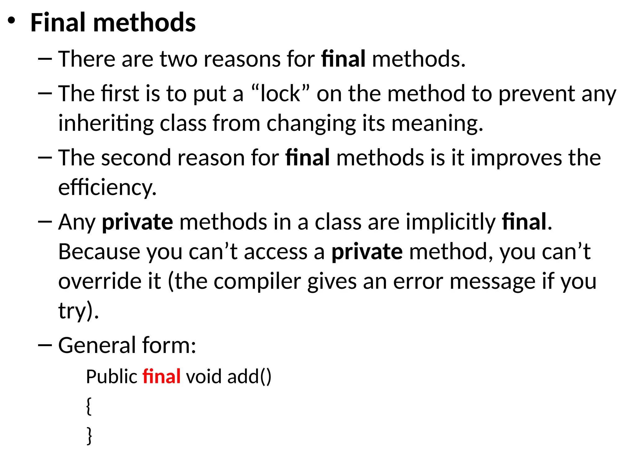 • Final methods
– There are two reasons for final methods.
– The first is to put a “lock” on the method to prevent any
inheriting class from changing its meaning.
– The second reason for final methods is it improves the
efficiency.
– Any private methods in a class are implicitly final.
Because you can’t access a private method, you can’t
override it (the compiler gives an error message if you
try).
– General form:
Public final void add()
{
}
 