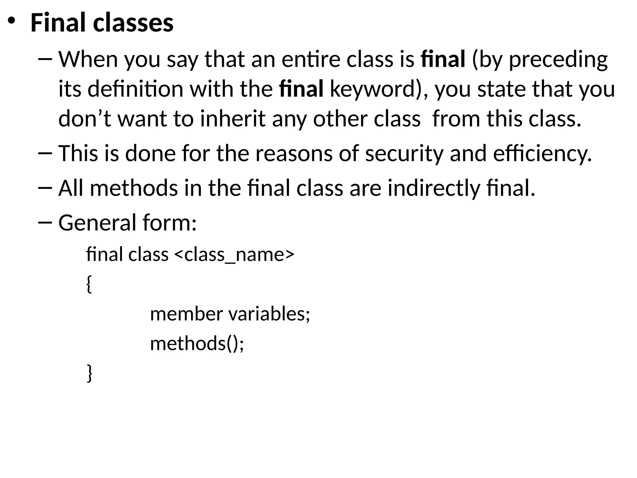 • Final classes
– When you say that an entire class is final (by preceding
its definition with the final keyword), you state that you
don’t want to inherit any other class from this class.
– This is done for the reasons of security and efficiency.
– All methods in the final class are indirectly final.
– General form:
final class <class_name>
{
member variables;
methods();
}
 