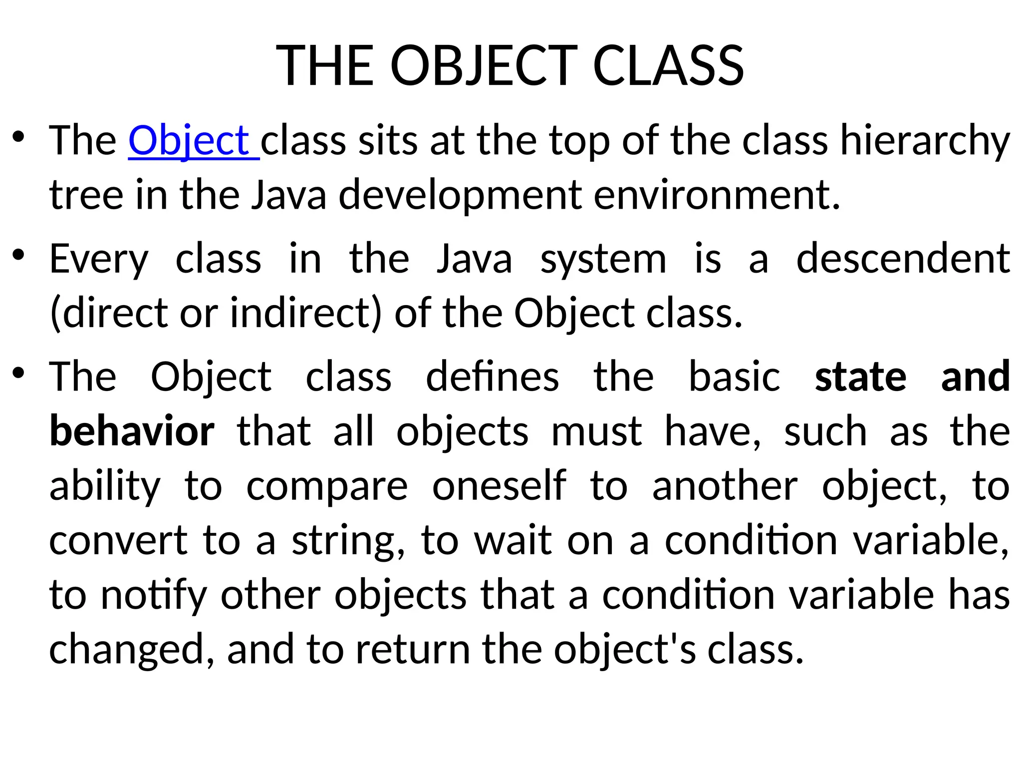 THE OBJECT CLASS
• The Object class sits at the top of the class hierarchy
tree in the Java development environment.
• Every class in the Java system is a descendent
(direct or indirect) of the Object class.
• The Object class defines the basic state and
behavior that all objects must have, such as the
ability to compare oneself to another object, to
convert to a string, to wait on a condition variable,
to notify other objects that a condition variable has
changed, and to return the object's class.
 