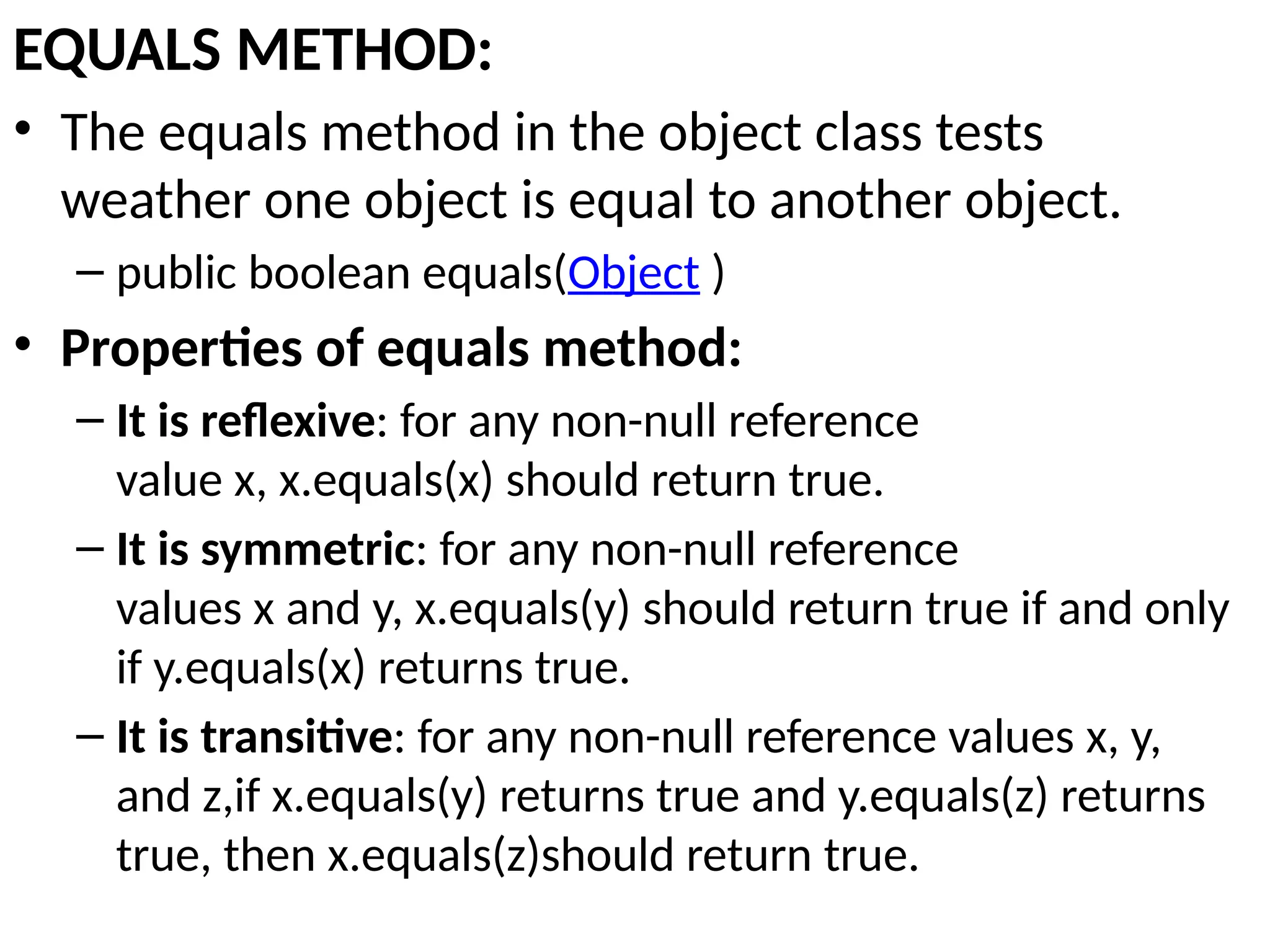 EQUALS METHOD:
• The equals method in the object class tests
weather one object is equal to another object.
– public boolean equals(Object )
• Properties of equals method:
– It is reflexive: for any non-null reference
value x, x.equals(x) should return true.
– It is symmetric: for any non-null reference
values x and y, x.equals(y) should return true if and only
if y.equals(x) returns true.
– It is transitive: for any non-null reference values x, y,
and z,if x.equals(y) returns true and y.equals(z) returns
true, then x.equals(z)should return true.
 