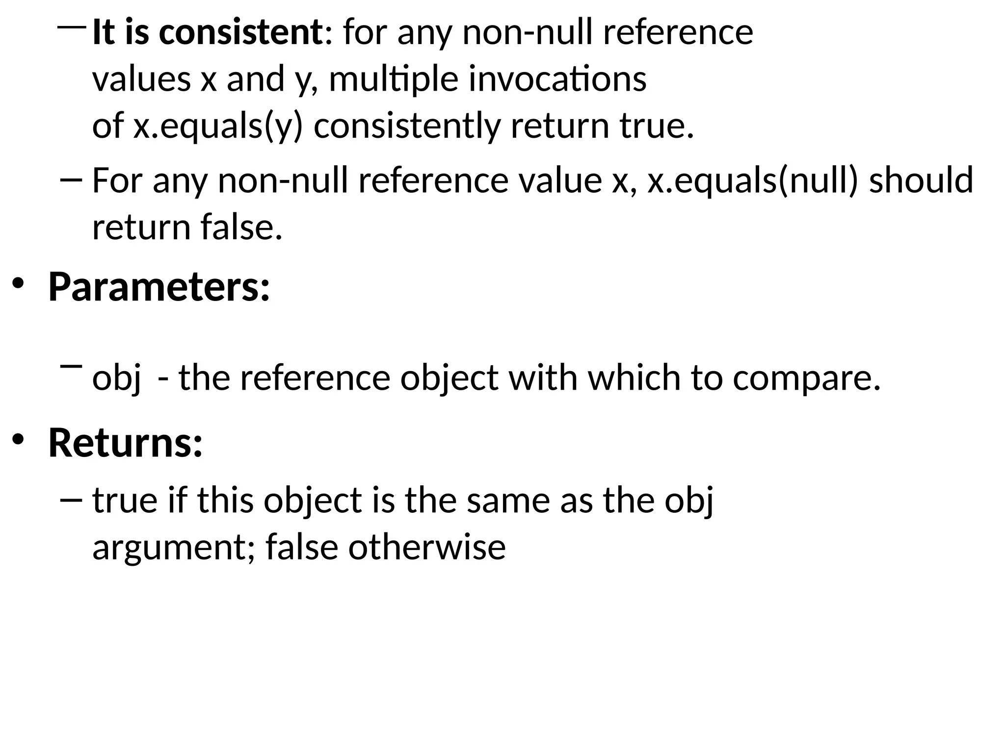 —It is consistent: for any non-null reference
values x and y, multiple invocations
of x.equals(y) consistently return true.
– For any non-null reference value x, x.equals(null) should
return false.
• Parameters:
– obj - the reference object with which to compare.
• Returns:
– true if this object is the same as the obj
argument; false otherwise
 