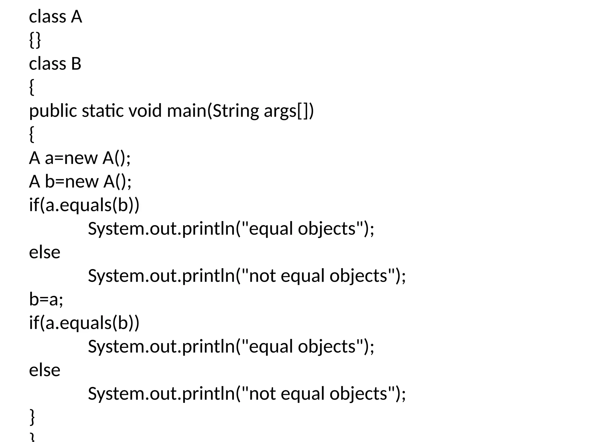 class A
{}
class B
{
public static void main(String args[])
{
A a=new A();
A b=new A();
if(a.equals(b))
System.out.println("equal objects");
else
System.out.println("not equal objects");
b=a;
if(a.equals(b))
System.out.println("equal objects");
else
System.out.println("not equal objects");
}
 