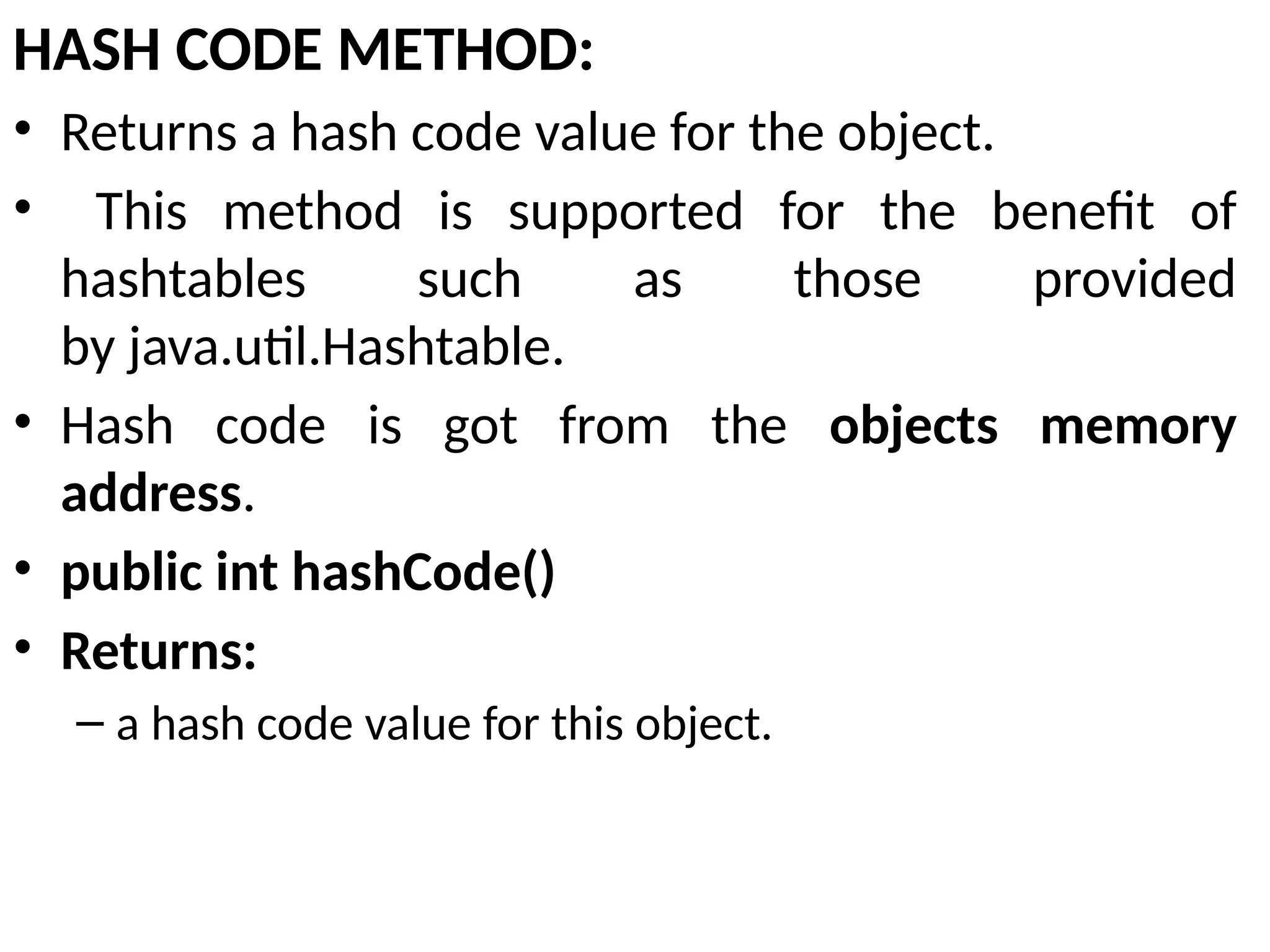 HASH CODE METHOD:
• Returns a hash code value for the object.
• This method is supported for the benefit of
hashtables such as those provided
by java.util.Hashtable.
• Hash code is got from the objects memory
address.
• public int hashCode()
• Returns:
– a hash code value for this object.
 