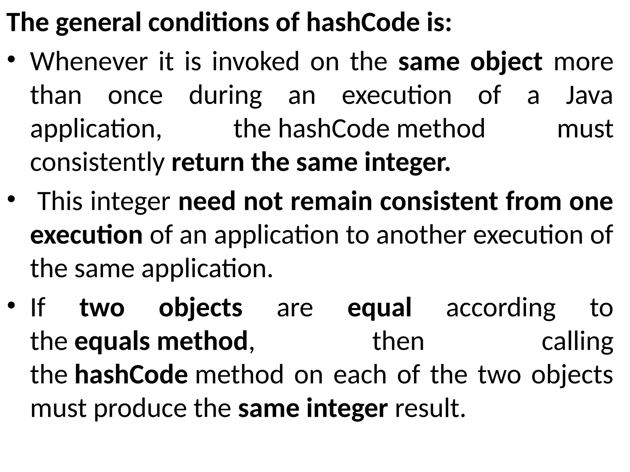 The general conditions of hashCode is:
• Whenever it is invoked on the same object more
than once during an execution of a Java
application, the hashCode method must
consistently return the same integer.
• This integer need not remain consistent from one
execution of an application to another execution of
the same application.
• If two objects are equal according to
the equals method, then calling
the hashCode method on each of the two objects
must produce the same integer result.
 
