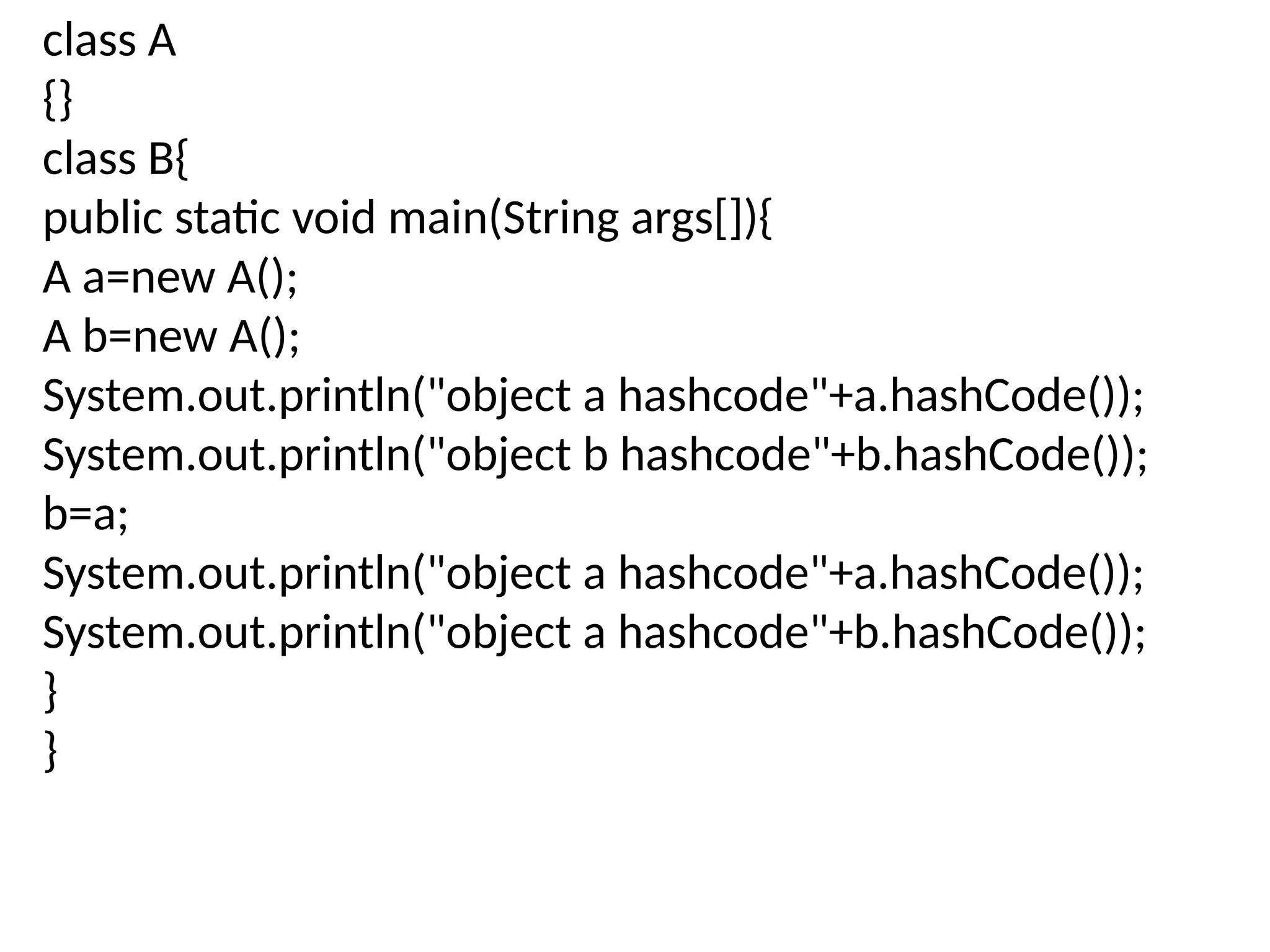 class A
{}
class B{
public static void main(String args[]){
A a=new A();
A b=new A();
System.out.println("object a hashcode"+a.hashCode());
System.out.println("object b hashcode"+b.hashCode());
b=a;
System.out.println("object a hashcode"+a.hashCode());
System.out.println("object a hashcode"+b.hashCode());
}
}
 