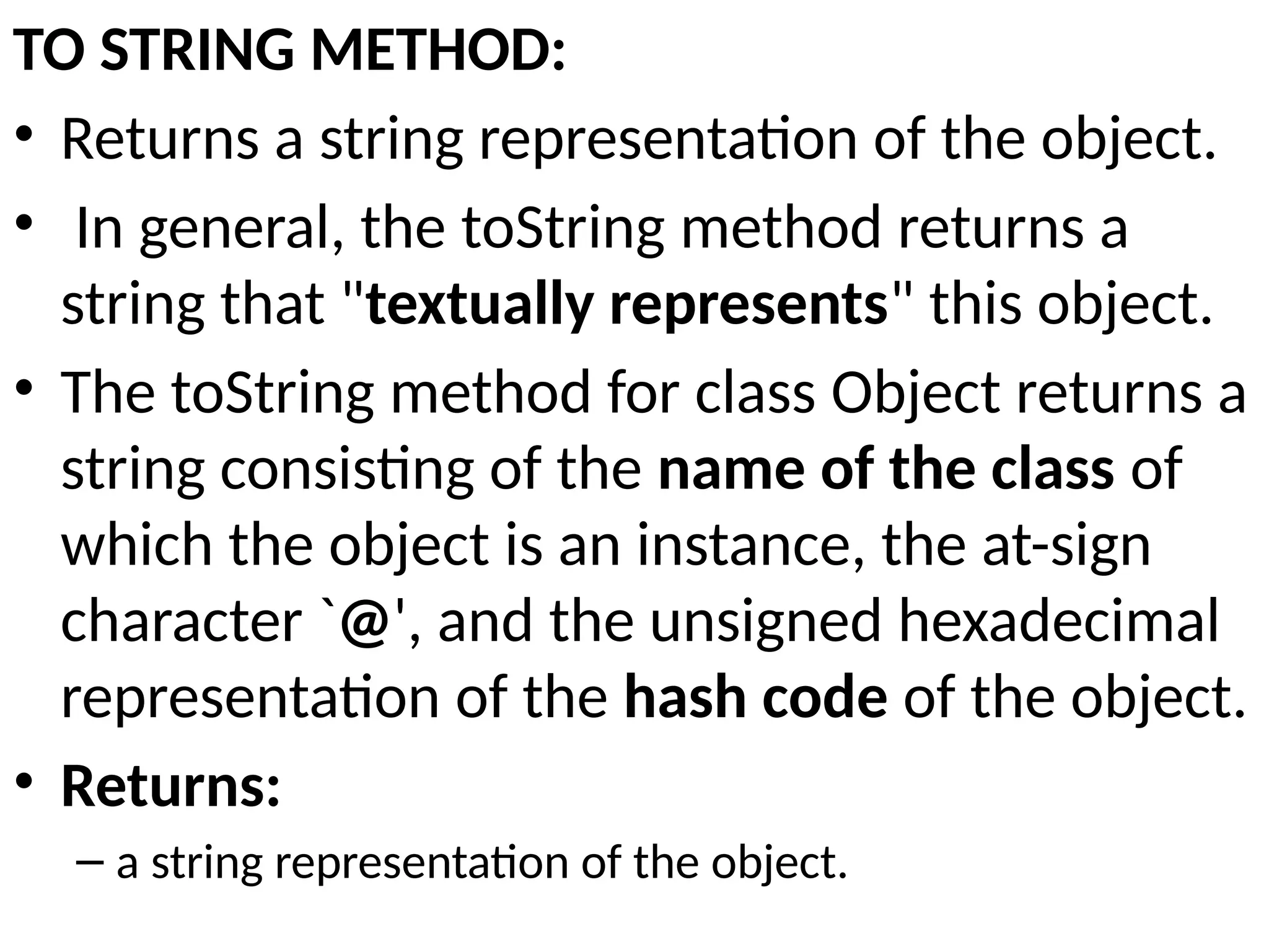TO STRING METHOD:
• Returns a string representation of the object.
• In general, the toString method returns a
string that "textually represents" this object.
• The toString method for class Object returns a
string consisting of the name of the class of
which the object is an instance, the at-sign
character `@', and the unsigned hexadecimal
representation of the hash code of the object.
• Returns:
– a string representation of the object.
 
