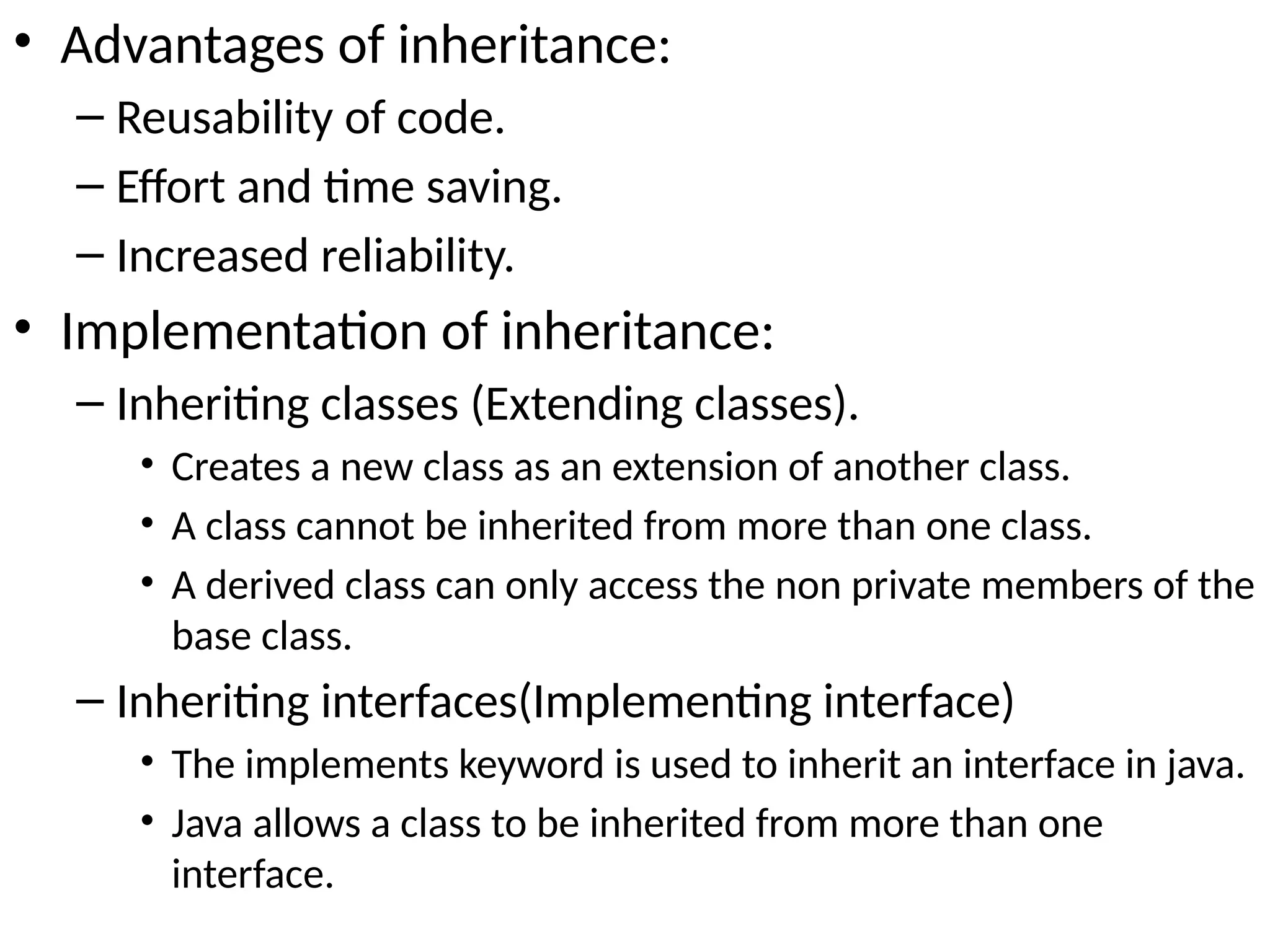 • Advantages of inheritance:
– Reusability of code.
– Effort and time saving.
– Increased reliability.
• Implementation of inheritance:
– Inheriting classes (Extending classes).
• Creates a new class as an extension of another class.
• A class cannot be inherited from more than one class.
• A derived class can only access the non private members of the
base class.
– Inheriting interfaces(Implementing interface)
• The implements keyword is used to inherit an interface in java.
• Java allows a class to be inherited from more than one
interface.
 