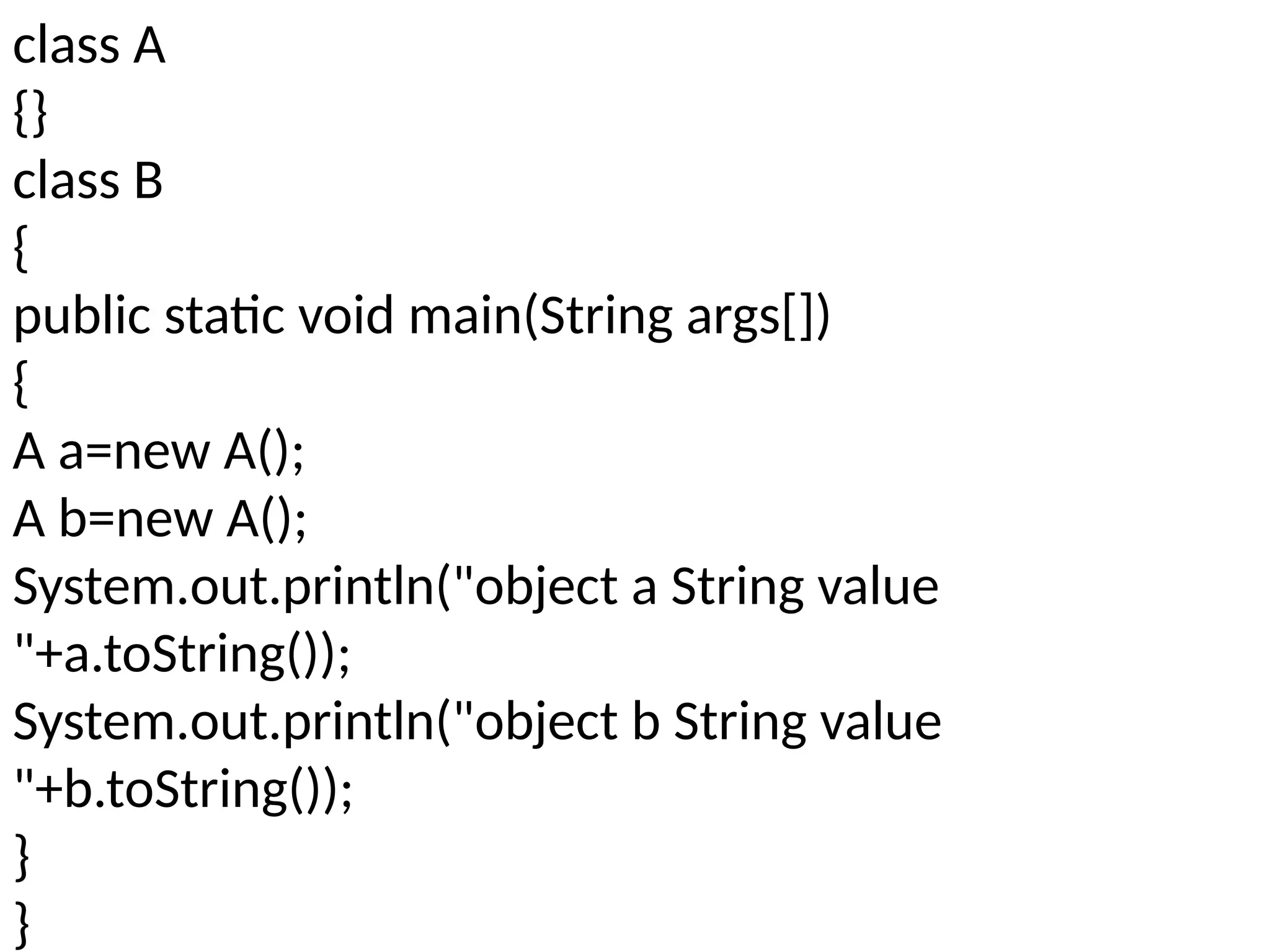 class A
{}
class B
{
public static void main(String args[])
{
A a=new A();
A b=new A();
System.out.println("object a String value
"+a.toString());
System.out.println("object b String value
"+b.toString());
}
}
 