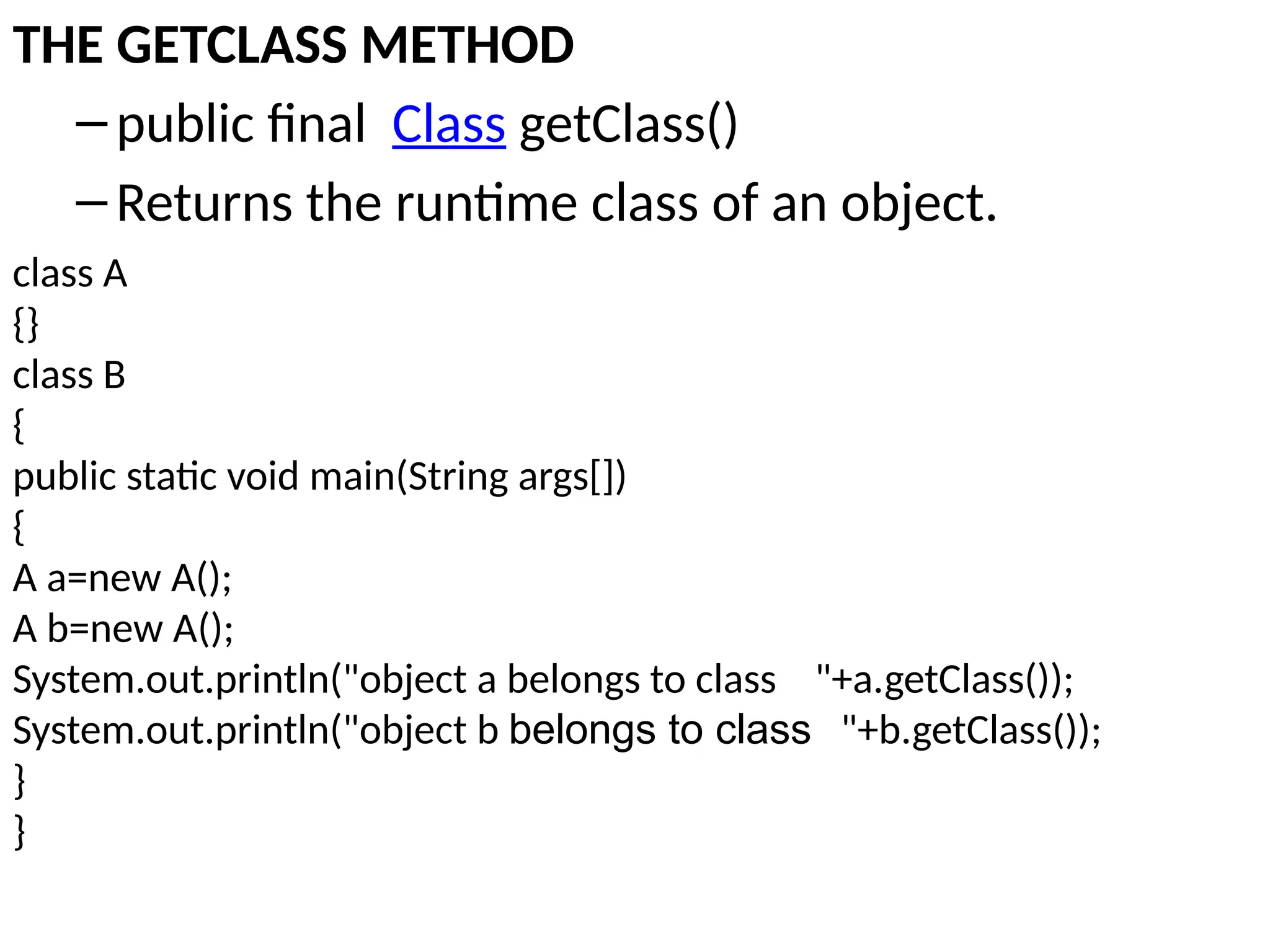 THE GETCLASS METHOD
–public final Class getClass()
–Returns the runtime class of an object.
class A
{}
class B
{
public static void main(String args[])
{
A a=new A();
A b=new A();
System.out.println("object a belongs to class "+a.getClass());
System.out.println("object b belongs to class "+b.getClass());
}
}
 