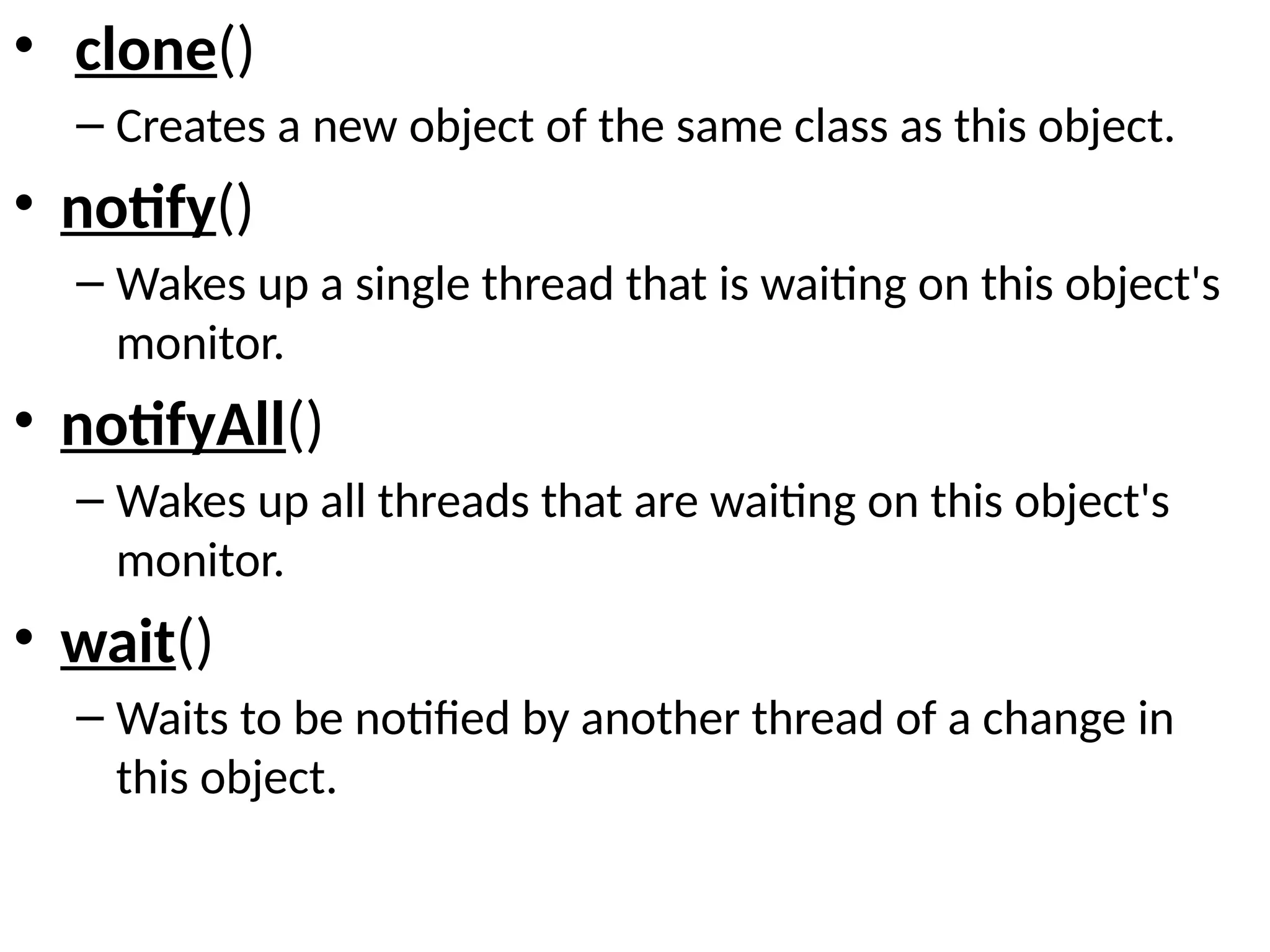 • clone()
– Creates a new object of the same class as this object.
• notify()
– Wakes up a single thread that is waiting on this object's
monitor.
• notifyAll()
– Wakes up all threads that are waiting on this object's
monitor.
• wait()
– Waits to be notified by another thread of a change in
this object.
 