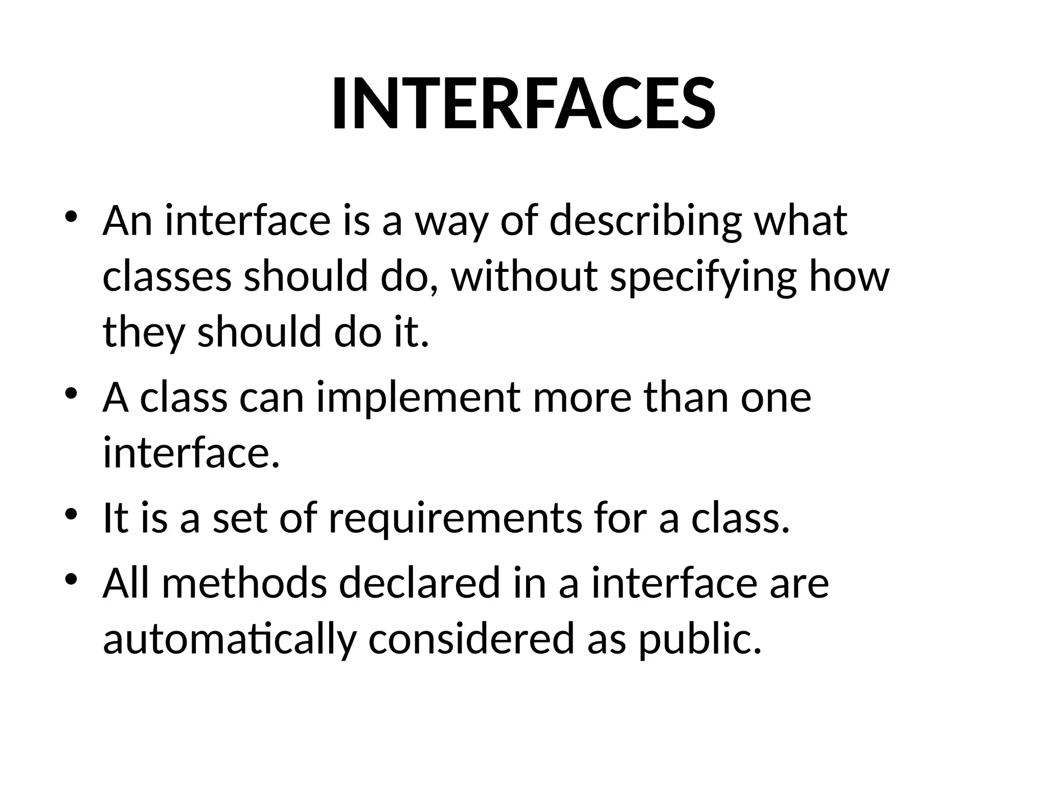 INTERFACES
• An interface is a way of describing what
classes should do, without specifying how
they should do it.
• A class can implement more than one
interface.
• It is a set of requirements for a class.
• All methods declared in a interface are
automatically considered as public.
 