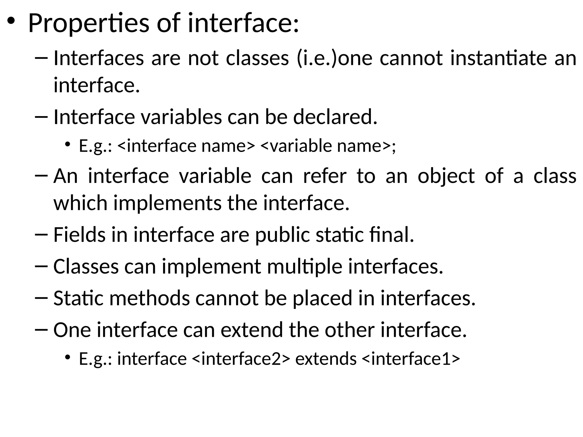 • Properties of interface:
– Interfaces are not classes (i.e.)one cannot instantiate an
interface.
– Interface variables can be declared.
• E.g.: <interface name> <variable name>;
– An interface variable can refer to an object of a class
which implements the interface.
– Fields in interface are public static final.
– Classes can implement multiple interfaces.
– Static methods cannot be placed in interfaces.
– One interface can extend the other interface.
• E.g.: interface <interface2> extends <interface1>
 