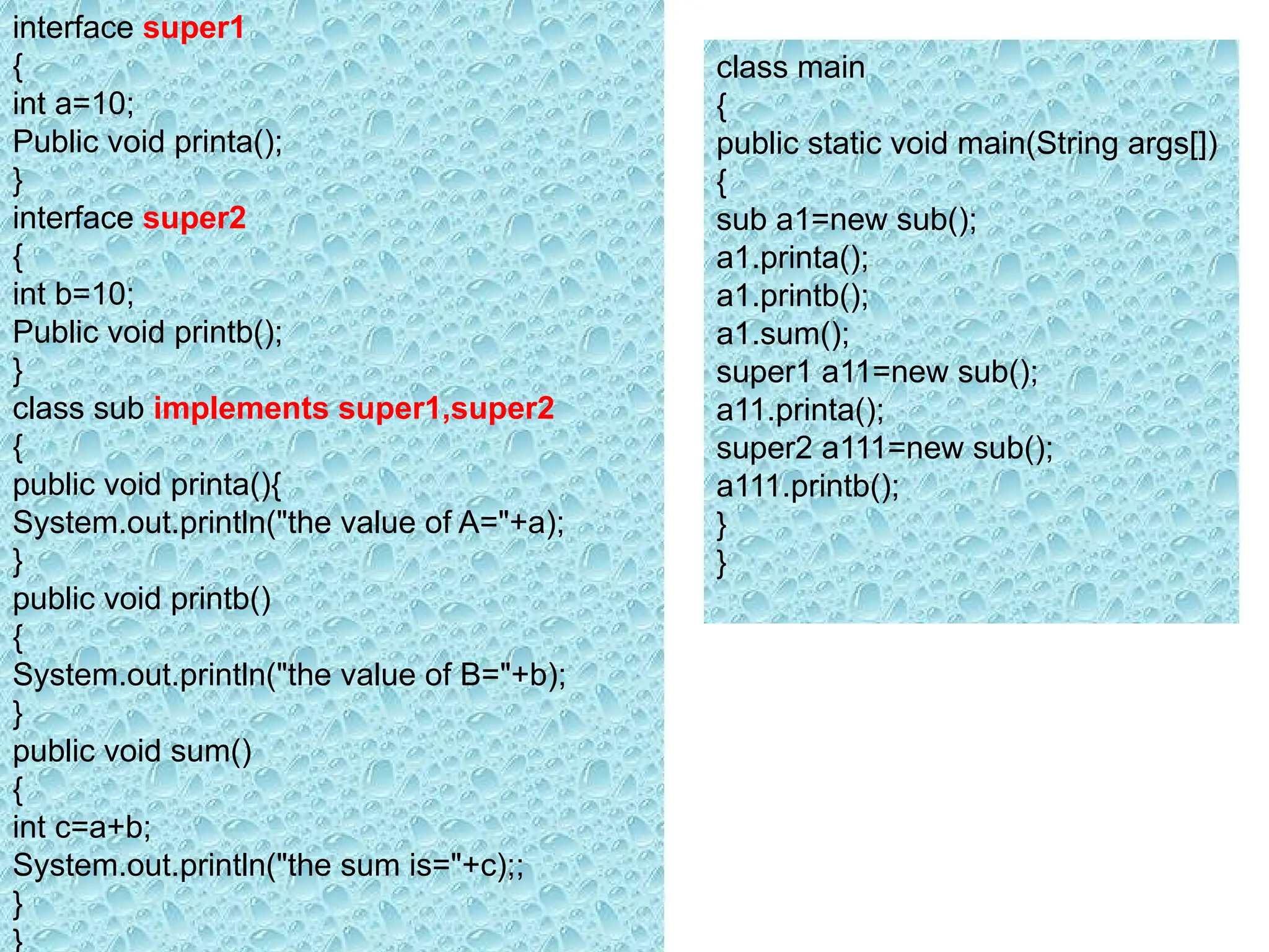 interface super1
{
int a=10;
Public void printa();
}
interface super2
{
int b=10;
Public void printb();
}
class sub implements super1,super2
{
public void printa(){
System.out.println("the value of A="+a);
}
public void printb()
{
System.out.println("the value of B="+b);
}
public void sum()
{
int c=a+b;
System.out.println("the sum is="+c);;
}
}
class main
{
public static void main(String args[])
{
sub a1=new sub();
a1.printa();
a1.printb();
a1.sum();
super1 a11=new sub();
a11.printa();
super2 a111=new sub();
a111.printb();
}
}
 