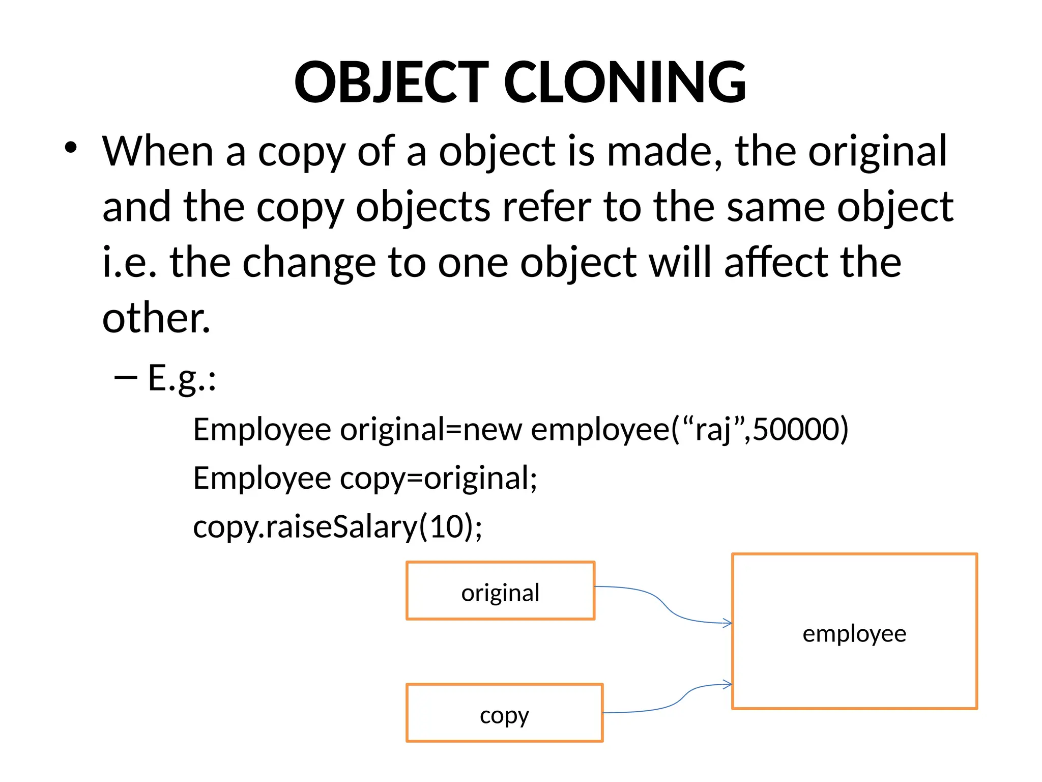 OBJECT CLONING
• When a copy of a object is made, the original
and the copy objects refer to the same object
i.e. the change to one object will affect the
other.
– E.g.:
Employee original=new employee(“raj”,50000)
Employee copy=original;
copy.raiseSalary(10);
original
copy
employee
 