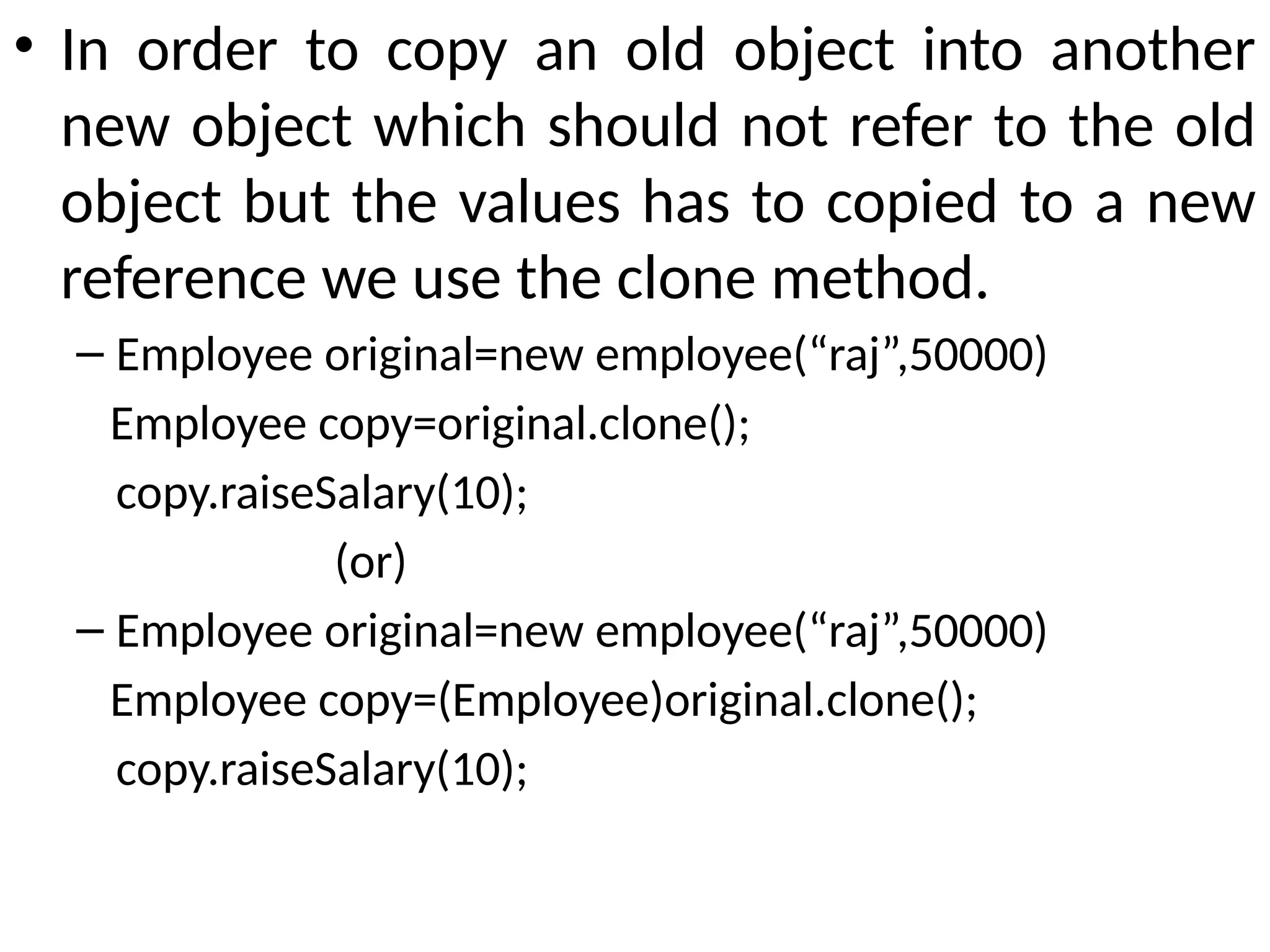 • In order to copy an old object into another
new object which should not refer to the old
object but the values has to copied to a new
reference we use the clone method.
– Employee original=new employee(“raj”,50000)
Employee copy=original.clone();
copy.raiseSalary(10);
(or)
– Employee original=new employee(“raj”,50000)
Employee copy=(Employee)original.clone();
copy.raiseSalary(10);
 