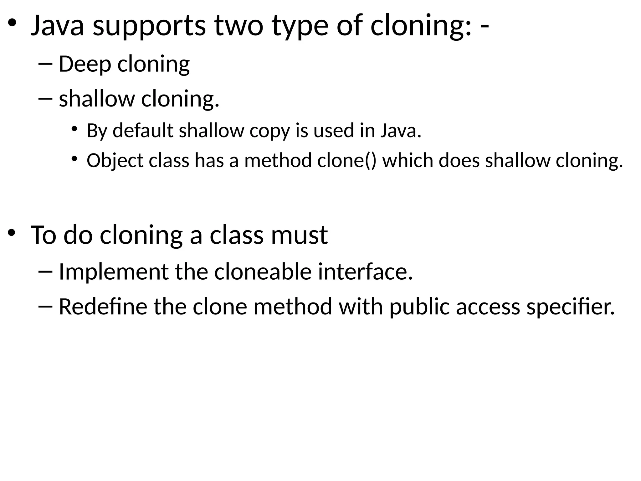 • Java supports two type of cloning: -
– Deep cloning
– shallow cloning.
• By default shallow copy is used in Java.
• Object class has a method clone() which does shallow cloning.
• To do cloning a class must
– Implement the cloneable interface.
– Redefine the clone method with public access specifier.
 