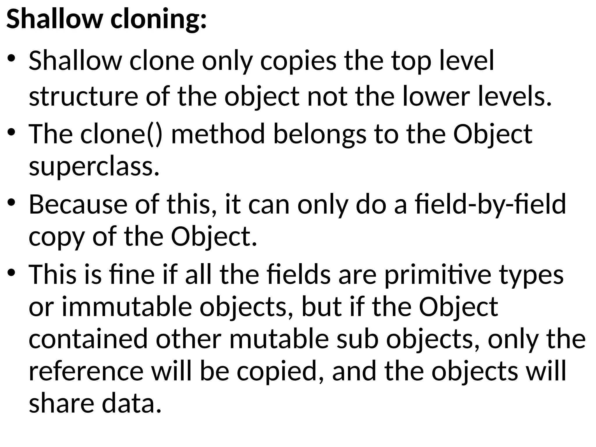 Shallow cloning:
• Shallow clone only copies the top level
structure of the object not the lower levels.
• The clone() method belongs to the Object
superclass.
• Because of this, it can only do a field-by-field
copy of the Object.
• This is fine if all the fields are primitive types
or immutable objects, but if the Object
contained other mutable sub objects, only the
reference will be copied, and the objects will
share data.
 