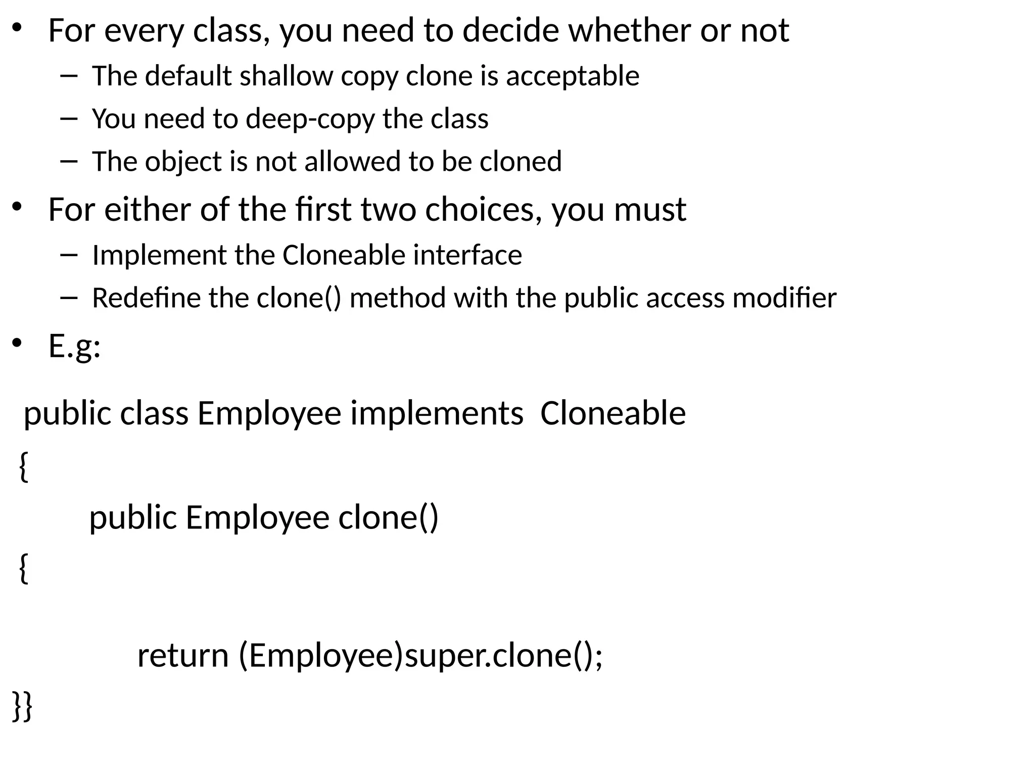 • For every class, you need to decide whether or not
– The default shallow copy clone is acceptable
– You need to deep-copy the class
– The object is not allowed to be cloned
• For either of the first two choices, you must
– Implement the Cloneable interface
– Redefine the clone() method with the public access modifier
• E.g:
public class Employee implements Cloneable
{
public Employee clone()
{
return (Employee)super.clone();
}}
 