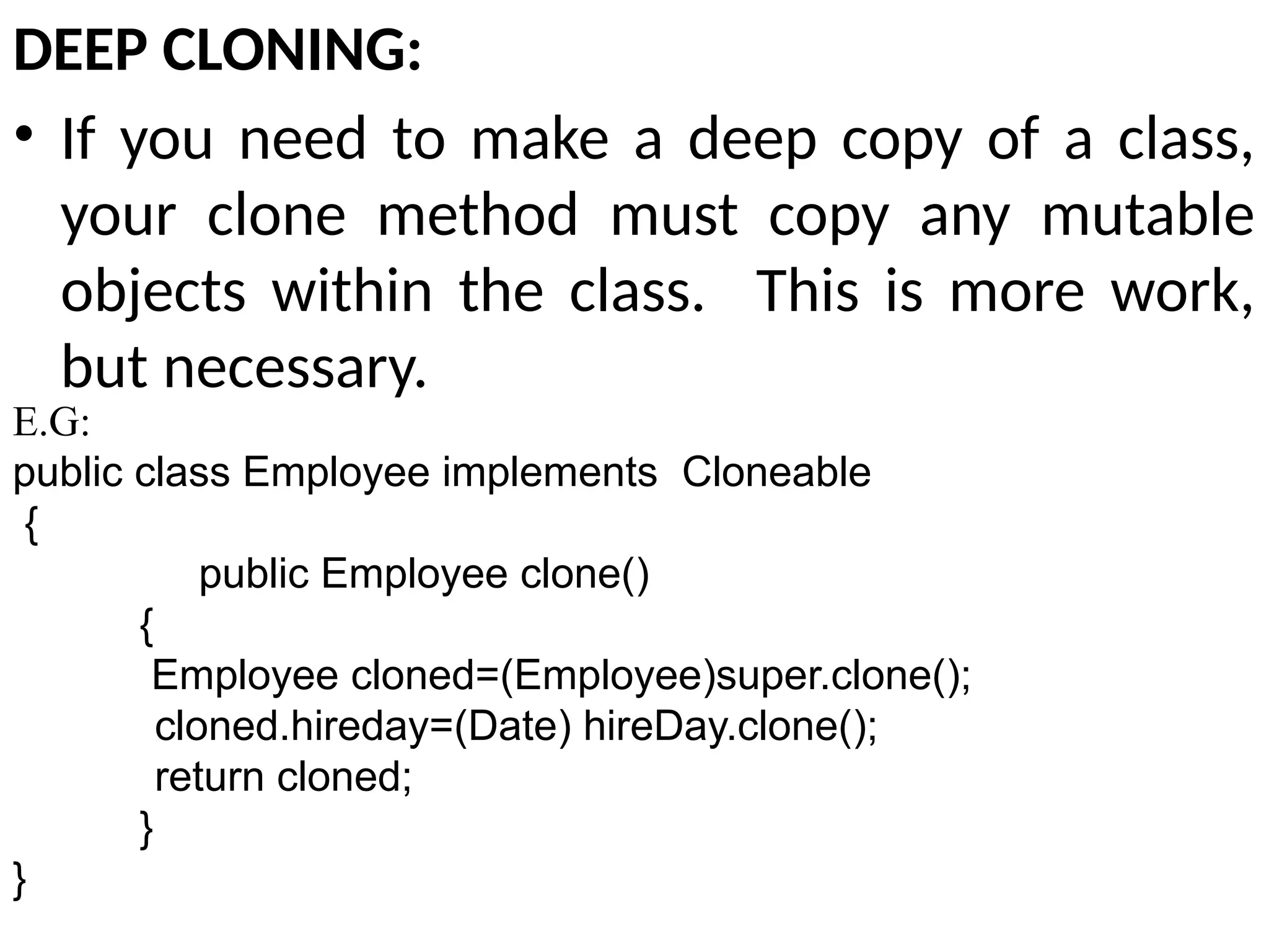 DEEP CLONING:
• If you need to make a deep copy of a class,
your clone method must copy any mutable
objects within the class. This is more work,
but necessary.
E.G:
public class Employee implements Cloneable
{
public Employee clone()
{
Employee cloned=(Employee)super.clone();
cloned.hireday=(Date) hireDay.clone();
return cloned;
}
}
 