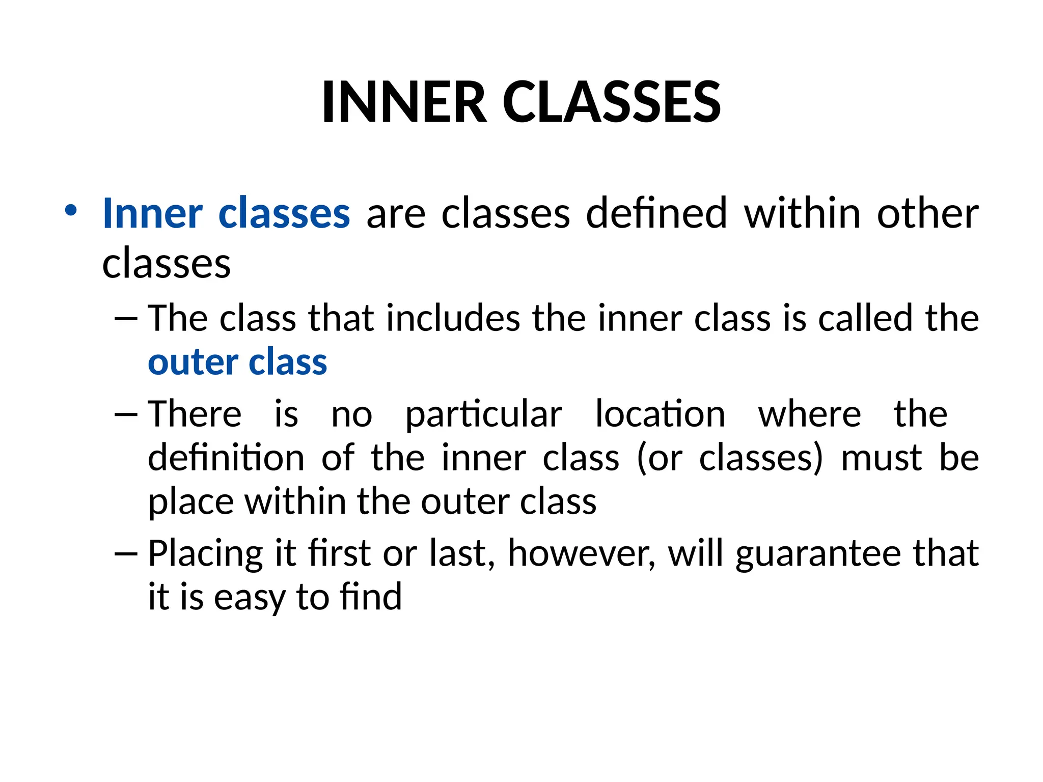 INNER CLASSES
• Inner classes are classes defined within other
classes
– The class that includes the inner class is called the
outer class
– There is no particular location where the
definition of the inner class (or classes) must be
place within the outer class
– Placing it first or last, however, will guarantee that
it is easy to find
 
