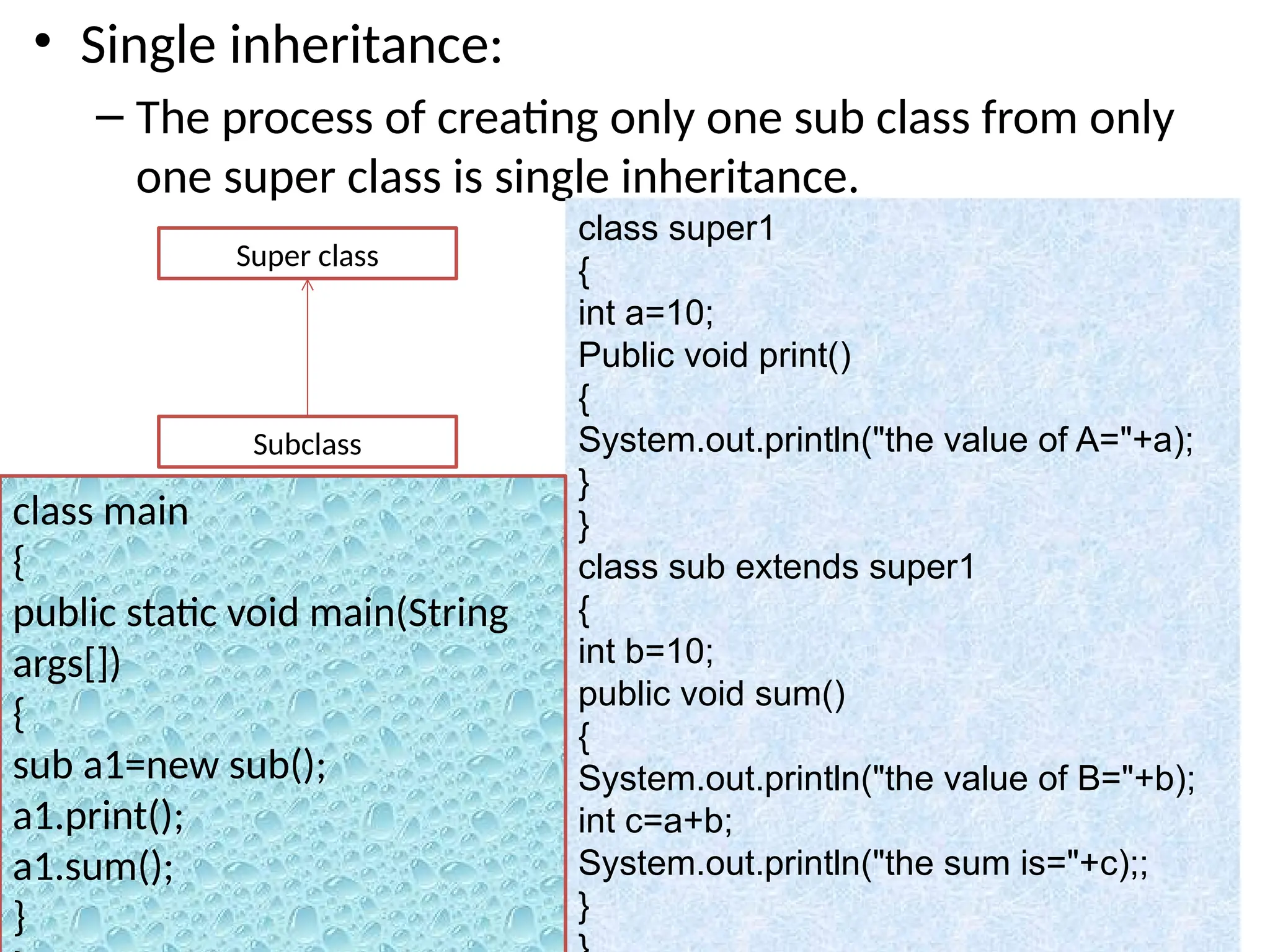• Single inheritance:
– The process of creating only one sub class from only
one super class is single inheritance.
Super class
Subclass
class super1
{
int a=10;
Public void print()
{
System.out.println("the value of A="+a);
}
}
class sub extends super1
{
int b=10;
public void sum()
{
System.out.println("the value of B="+b);
int c=a+b;
System.out.println("the sum is="+c);;
}
class main
{
public static void main(String
args[])
{
sub a1=new sub();
a1.print();
a1.sum();
}
 