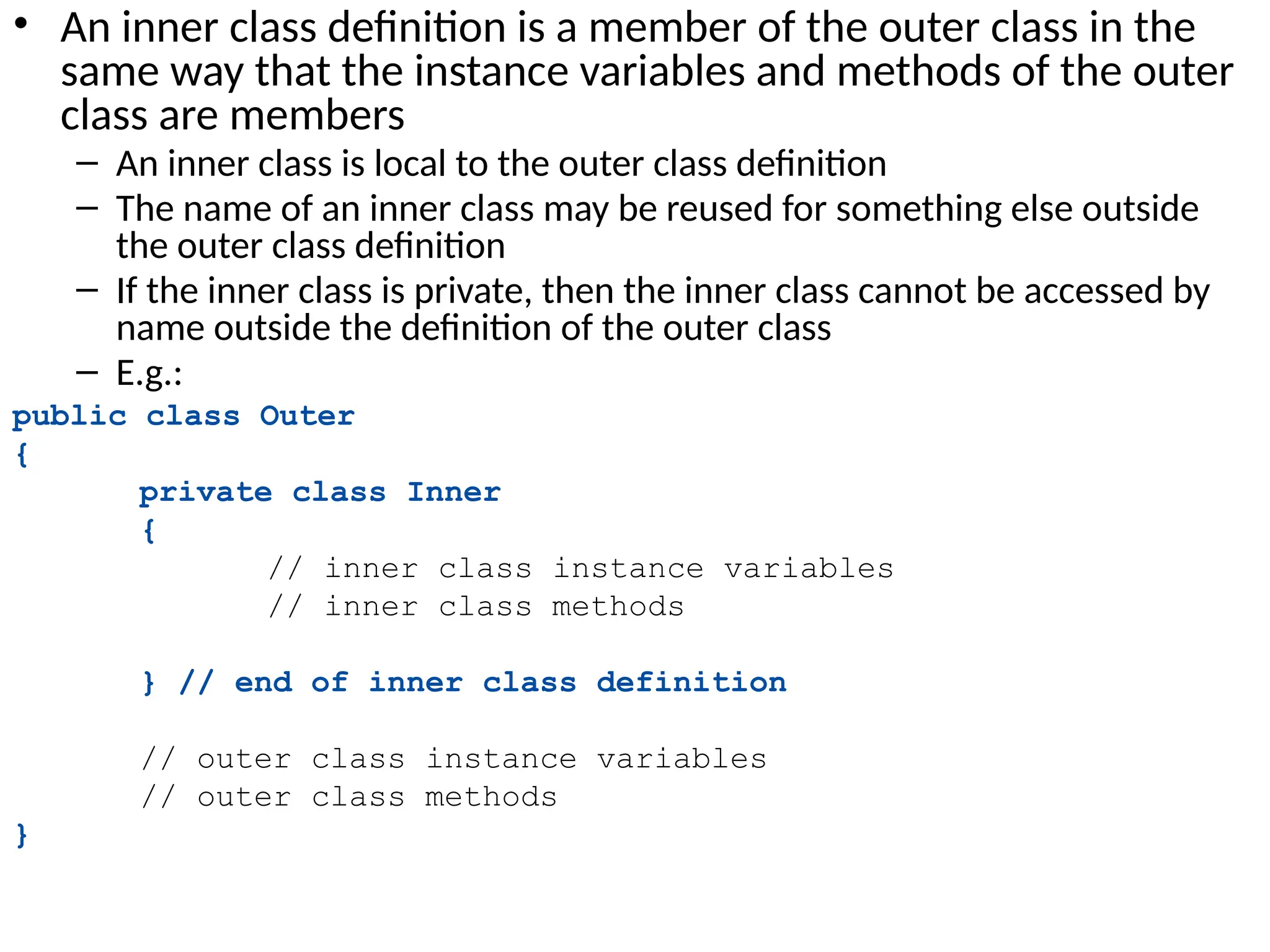 • An inner class definition is a member of the outer class in the
same way that the instance variables and methods of the outer
class are members
– An inner class is local to the outer class definition
– The name of an inner class may be reused for something else outside
the outer class definition
– If the inner class is private, then the inner class cannot be accessed by
name outside the definition of the outer class
– E.g.:
public class Outer
{
private class Inner
{
// inner class instance variables
// inner class methods
} // end of inner class definition
// outer class instance variables
// outer class methods
}
 
