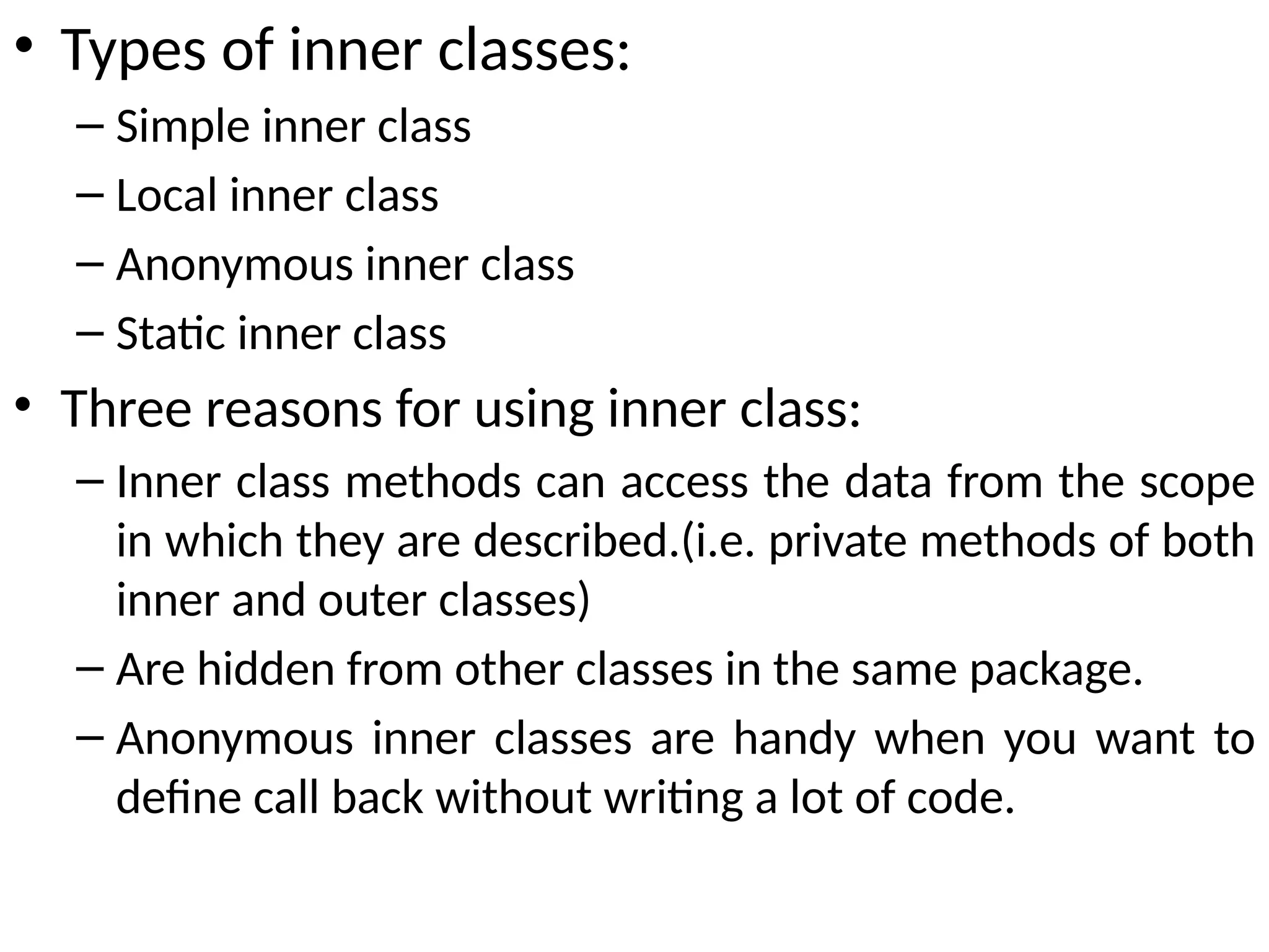 • Types of inner classes:
– Simple inner class
– Local inner class
– Anonymous inner class
– Static inner class
• Three reasons for using inner class:
– Inner class methods can access the data from the scope
in which they are described.(i.e. private methods of both
inner and outer classes)
– Are hidden from other classes in the same package.
– Anonymous inner classes are handy when you want to
define call back without writing a lot of code.
 