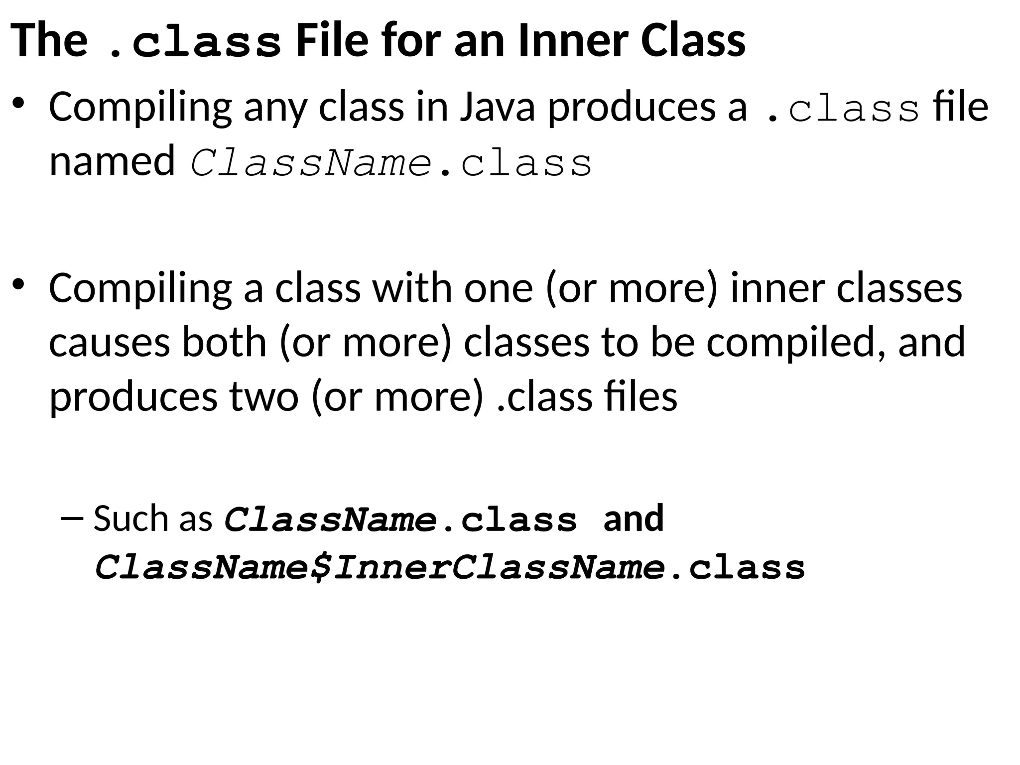 The .class File for an Inner Class
• Compiling any class in Java produces a .class file
named ClassName.class
• Compiling a class with one (or more) inner classes
causes both (or more) classes to be compiled, and
produces two (or more) .class files
– Such as ClassName.class and
ClassName$InnerClassName.class
 